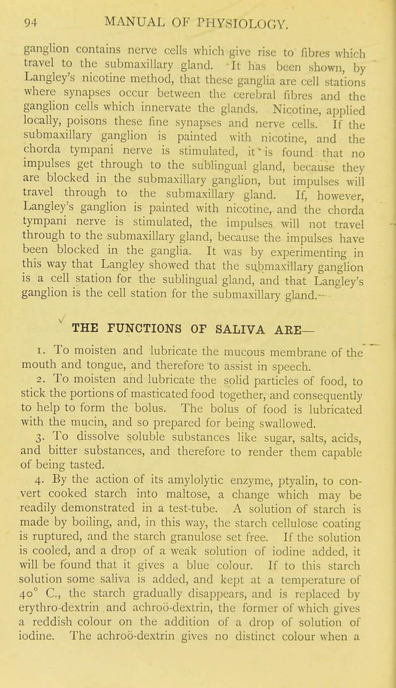 ganglion contains nerve cells which give rise to fibres which travel to the submaxillary gland. It has been shown, by Langley's nicotine method, that these ganglia are cell stations where synapses occur between the cerebral fibres and the ganglion cells which innervate the glands. Nicotine, applied locally, poisons these fine synapses and nerve cells. If the submaxillary ganglion is painted with nicotine, and the chorda tympani nerve is stimulated, it  is found that no impulses get through to the sublingual gland, because they are blocked in the submaxillary ganglion, but impulses will travel through to the submaxillary gland. If, however, Langley's gangUon is painted with nicotine, and the chorda tympani nerve is stimulated, the impulses will not travel through to the submaxillary gland, because the impulses have been blocked in the ganglia. It was by experimenting in this way that Langley showed that the submaxillary ganglion is a cell station for the sublingual gland, and that Langley's ganglion is the cell station for the submaxillary gland.- THE FUNCTIONS OF SALIVA ARE— 1. To moisten and lubricate the mucous membrane of the mouth and tongue, and therefore to assist in speech. 2. To moisten and lubricate the solid particles of food, to stick the portions of masticated food together, and consequently to help to form the bolus. The bolus of food is lubricated with the mucin, and so prepared for being swallowed. 3. To dissolve soluble substances like sugar, salts, acids, and bitter substances, and therefore to render them capable of being tasted. 4. By the action of its amylolytic enzyme, ptyalin, to con- vert cooked starch into maltose, a change which may be readily demonstrated in a test-tube. A solution of starch is made by boiling, and, in this way, the starch cellulose coating is ruptured, and the starch granulose set free. If the solution is cooled, and a drop of a weak solution of iodine added, it will be found that it gives a blue colour. If to this starch solution some saliva is added, and kept at a temperature of 40° C, the starch gradually disappears, and is replaced by erythro-dextrin and achroo-dextrin, the former of which gives a reddish colour on the addition of a drop of solution of iodine. The achroo-dextrin gives no distinct colour when a