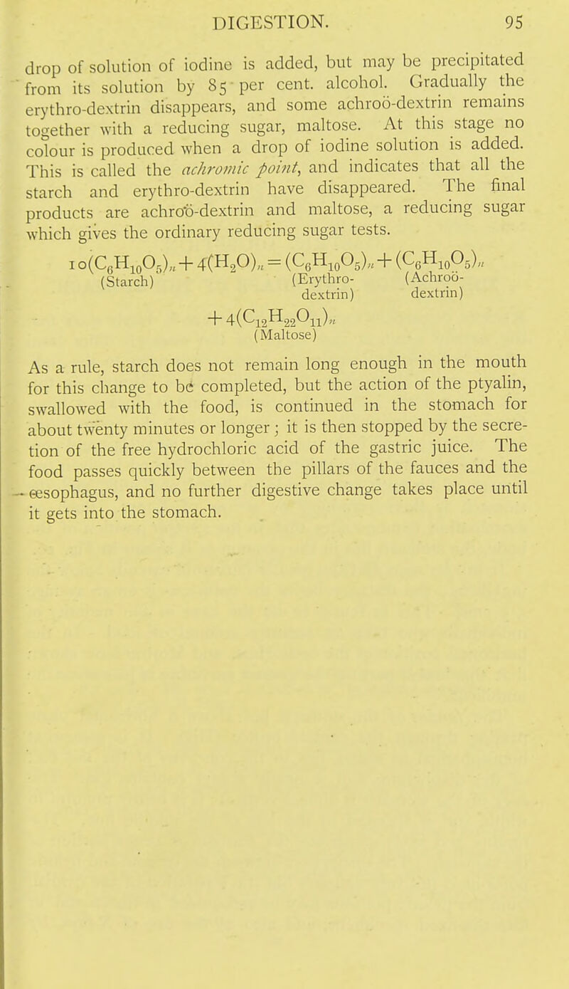 drop of solution of iodine is added, but may be precipitated ■from its solution by 85 per cent, alcohol. Gradually the erythro-dextrin disappears, and some achroo-dextrin remains together with a reducing sugar, maltose. At this stage no cotour is produced when a drop of iodine solution is added. This is called the achromic point, and indicates that all the starch and erythro-dextrin have disappeared. The final products are achrot)-dextrin and maltose, a reducing sugar which gives the ordinary reducing sugar tests. I o(QH,oO,)„ + 4(H20)„ = (QH.oOs),, + {C^^^.O^,, (Starch) (Erythro- (Achroo- dextrin) dextrin) + 4(Ci2H220ii)„ (Maltose) As a rule, starch does not remain long enough in the mouth for this change to bC completed, but the action of the ptyalin, swallowed with the food, is continued in the stomach for about twenty minutes or longer; it is then stopped by the secre- tion of the free hydrochloric acid of the gastric juice. The food passes quickly between the pillars of the fauces and the — esophagus, and no further digestive change takes place until it gets into the stomach.