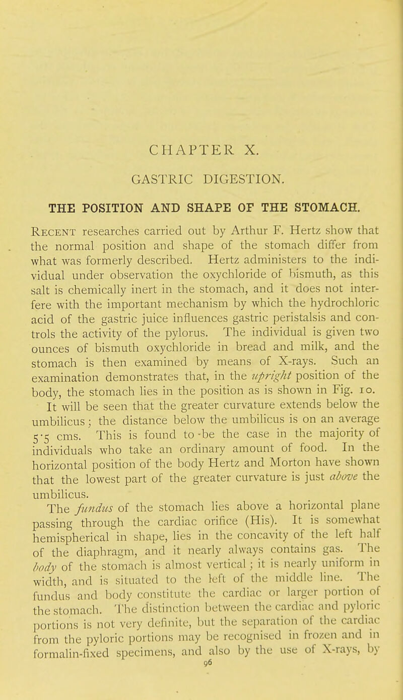 CHAPTER X. GASTRIC DIGESTION. THE POSITION AND SHAPE OF THE STOMACH. Recent researches carried out by Arthur F. Hertz show that the normal position and shape of the stomach differ from what was formerly described. Hertz administers to the indi- vidual under observation the oxychloride of bismuth, as this salt is chemically inert in the stomach, and it does not inter- fere with the important mechanism by which the hydrochloric acid of the gastric juice influences gastric peristalsis and con- trols the activity of the pylorus. The individual is given two ounces of bismuth oxychloride in bread and milk, and the stomach is then examined by means of X-rays. Such an examination demonstrates that, in the upright position of the body, the stomach lies in the position as is shown in Fig. lo. It will be seen that the greater curvature extends below the umbiUcus; the distance below the umbilicus is on an average 5-5 cms. This is found to-be the case in the majority of individuals who take an ordinary amount of food. In the horizontal position of the body Hertz and Morton have shown that the lowest part of the greater curvature is just above the umbiUcus. The fundus of the stomach lies above a horizontal plane passing through the cardiac orifice (His). It is somewhat hemispherical in shape, lies in the concavity of the left half of the diaphragm, and it nearly always contains gas. The body of the stomach is almost vertical ; it is nearly uniform in width, and is situated to the left of the middle line. ^ The fundus and body constitute the cardiac or larger portion of the stomach. The distinction between the cardiac and pyloric portions is not very definite, but the separation of the cardiac from the pyloric portions may be recognised in frozen and in formalin-fixed specimens, and also by the use of X-rays, by