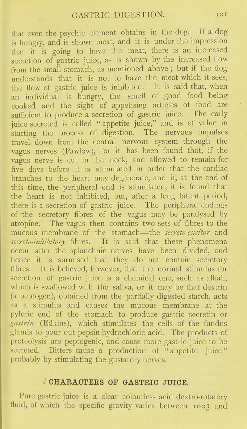 that even the psychic element obtains in the dog. If a dog is hungry, and is shown meat, and it is mider the impression that it is going to have the meat, there is an increased secretion of gastric juice, as is shown by the increased flow from the small stomach, as mentioned above; but if the dog understands that it is not to have the meat which it sees, the flow of gastric juice is inhibited. It is said that, when an individual is hungry, the smell of good food being cooked and the sight of appetising articles of food are sufficient to produce a secretion of gastric juice. The early juice secreted is called  appetite juice, and is of value in starting the process of digestion. The nervous impulses travel down from the central nervous system through the vagus nerves (Pawlow), for it has been found that, if the vagus nerve is cut in the neck, and allowed to remain for five days before it is stimulated in order that the cardiac branches to the heart may degenerate, and if, at the end of this time, the peripheral end is stimulated, it is found that the heart is not inhibited, but, after a long latent period, there is a secretion of gastric juice. The peripheral endings of the secretory fibres of the vagus may be paralysed by atropine. The vagus then contains two sets of fibres to the mucous membrane of the stomach—the secreto-excitor and secreto-inhihitory fibres. It is said that these phenomena occur after the splanchnic nerves have been divided, and hence it is surmised that they do not contain secretory fibres. It is believed, however, that the normal stimulus for secretion of gastric juice is a chemical one, such as alkali, which is swallowed with the saliva, or it may be that dextrin (a peptogen), obtained from the partially digested starch, acts as a stimulus and causes the mucous membrane at the pyloric end of the stomach to produce gastric secretin or gastrin (Edkins), which stimulates the cells of the fundus glands to pour out pepsin-hydrochloric acid. The products of proteolysis are peptogenic, and cause more gastric juice to be secreted. Bitters cause a production of  appetite juice probably by stimulating the gustatory nerves. ^ CHARACTERS OF GASTRIC JUICE. Pure gastric juice is a clear colourless acid dextro-rotatory fluid, of which the specific gravity varies between 1003 and