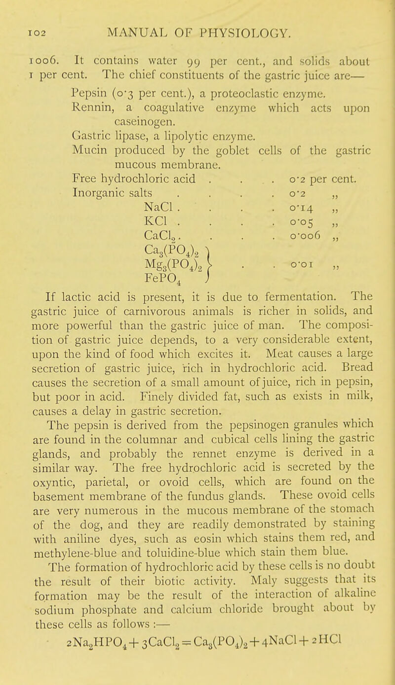 1006. It contains water 99 per cent., and solids about I per cent. The chief constituents of the gastric juice are— Pepsin (0-3 per cent.), a proteoclastic enzyme. Rennin, a coagulative enzyme which acts upon caseinogen. Gastric Upase, a hpolytic enzyme. Mucin produced by the goblet cells of the gastric mucous membrane. Free hydrochloric acid . . .0-2 per cent. Inorganic salts . . . .0*2 „ NaCl .... o'i4 ,, KCl .... 0-05 „ CaClc,. . . . o*oo6 ,, Ca3(P0J, ) Mg3(PO,)2l . . o-oi „ FePO^ j If lactic acid is present, it is due to fermentation. The gastric juice of carnivorous animals is richer in solids, and more powerful than the gastric juice of man. The composi- tion of gastric juice depends, to a very considerable extent, upon the kind of food which excites it. Meat causes a large secretion of gastric juice, rich in hydrochloric acid. Bread causes the secretion of a small amount of juice, rich in pepsin, but poor in acid. Finely divided fat, such as exists in milk, causes a delay in gastric secretion. The pepsin is derived from the pepsinogen granules which are found in the columnar and cubical cells lining the gastric glands, and probably the rennet enzyme is derived in a similar way. The free hydrochloric acid is secreted by the oxyntic, parietal, or ovoid cells, which are found on the basement membrane of the fundus glands. These ovoid cells are very numerous in the mucous membrane of the stomach of the dog, and they are readily demonstrated by staining with aniline dyes, such as eosin which stains them red, and methylene-blue and toluidine-blue which stain them blue. The formation of hydrochloric acid by these cells is no doubt the result of their biotic activity. Maly suggests that its formation may be the result of the interaction of alkaline sodium phosphate and calcium chloride brought about by these cells as follows :— • aNa^HPO, + sCaClg = Ca3(POj2+4NaCl + 2 HCl