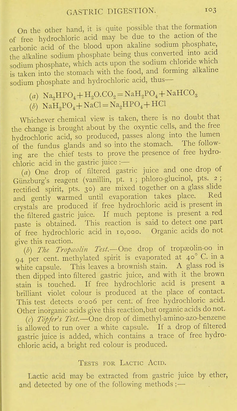 On the other hand, it is quite possible that the formation of free hydrochloric acid may be due to the action of the carbonic acid of the blood upon akaUne sodium phosphate the alkaline sodium phosphate being thus converted mto acid sodium phosphate, which acts upon the sodium chloride which is taken into the stomach with the food, and forming alkaline sodium phosphate and hydrochloric acid, thus— (a) Na^HPO, + H^O-CO^ = NaH^PO, + NaHCOs (d) NaH2PO,+ NaCl = Na2HPO,+ HCl Whichever chemical view is taken, there is no doubt that the change is brought about by the oxyntic cells, and the free hydrochloric acid, so produced, passes along into the lumen of the fundus glands and so into the stomach. The follow- ing are the chief tests to prove the presence of free hydro- chloric acid in the gastric juice :— (a) One drop of filtered gastric juice and one drop of Giinzburg's reagent (vanilUn, pt. i ; phloro-glucinol, pts. 2 ; rectified spirit, pts. 30) are mixed together on a glass slide and gently warmed until evaporation takes place. Red crystals are produced if free hydrochloric acid is present in the filtered gastric juice. If much peptone is present a red paste is obtained. This reaction is said to detect one part of free hydrochloric acid in 10,000. Organic acids do not give this reaction. (d) The Tropceolin Test—One drop of tropsolin-00 in 94 per cent, methylated spirit is evaporated at 40° C. in a white capsule. This leaves a brownish stain. A glass rod is then dipped into filtered gastric juice, and with it the brown stain is touched. If free hydrochloric acid is present a brilliant violet colour is produced at the place of contact. This test detects o-oo6 per cent, of free hydrochloric acid. Other inorganic acids give this reaction,but organic acids do not. {c) Topfer's Test.—One drop of dimethyl-amino-azo-benzene is allowed to run over a white capsule. If a drop of filtered gastric juice is added, which contains a trace of free hydro- chloric acid, a bright red colour is produced. Tests for Lactic Acid. Lactic acid may be extracted from gastric juice by ether, and detected by one of the following methods ;—