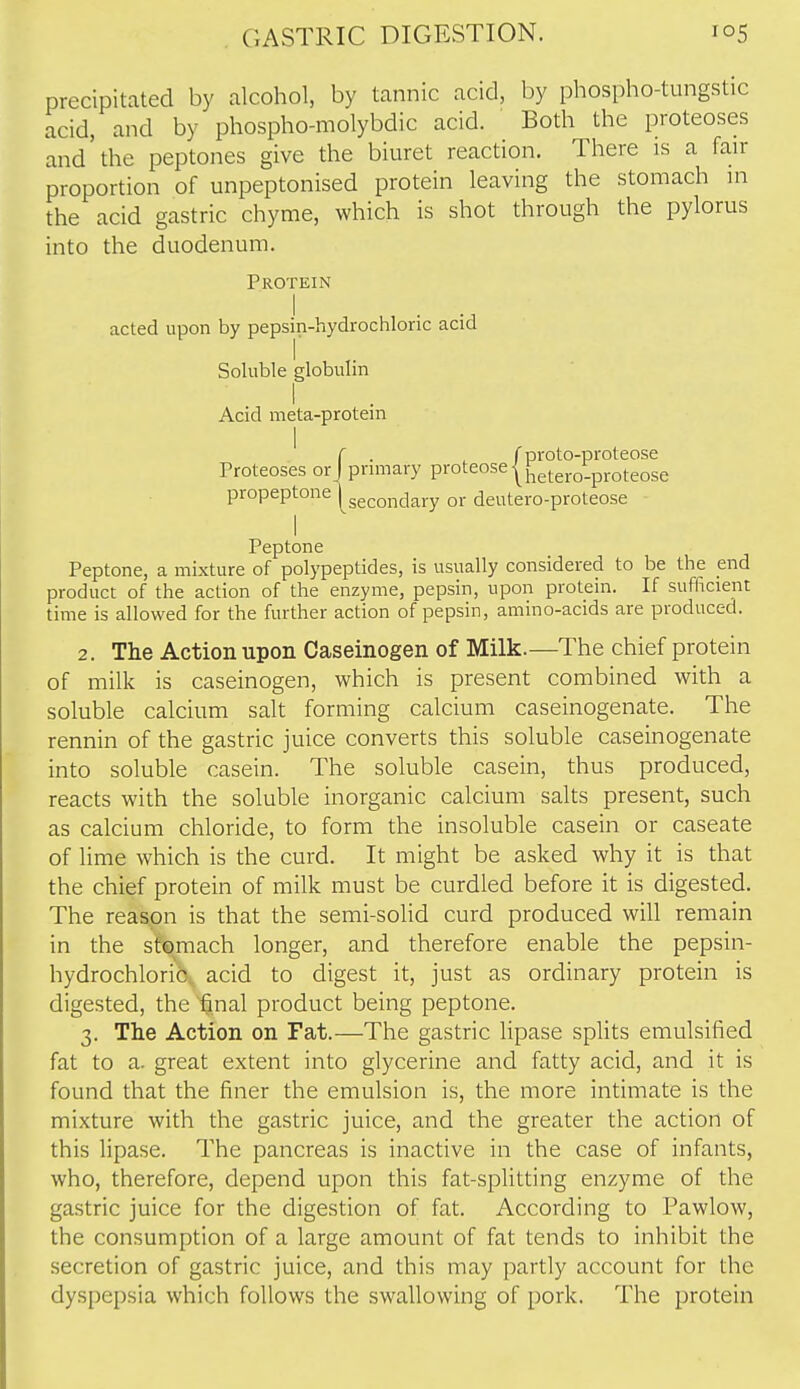 precipitated by alcohol, by tannic acid, by phospho-tungstic acid, and by phospho-niolybdic acid. Both the proteoses and'the peptones give the biuret reaction. There is a fan- proportion of unpeptonised protein leaving the stomach in the acid gastric chyme, which is shot through the pylorus into the duodenum. Protein acted upon by pepsin-hydrochloric acid SoUible globulin 1 Acid meta-protem . ^ r proto-proteose prmiary proteose | fjetero-proteose secondary or deutero-proteose I Peptone Peptone, a mixture of polypeptides, is usually considered to be the end product of the action of the enzyme, pepsin, upon protein. If sufficient time is allowed for the further action of pepsin, amino-acids are produced. 2. The Action upon Caseinogen of Milk.—The chief protein of milk is caseinogen, which is present combined with a soluble calcium salt forming calcium caseinogenate. The rennin of the gastric juice converts this soluble caseinogenate into soluble casein. The soluble casein, thus produced, reacts with the soluble inorganic calcium salts present, such as calcium chloride, to form the insoluble casein or caseate of lime which is the curd. It might be asked why it is that the chief protein of milk must be curdled before it is digested. The reason is that the semi-solid curd produced will remain in the stomach longer, and therefore enable the pepsin- hydrochloric, acid to digest it, just as ordinary protein is digested, the final product being peptone. 3. The Action on Fat.—The gastric lipase splits emulsified fat to a. great extent into glycerine and fatty acid, and it is found that the finer the emulsion is, the more intimate is the mixture with the gastric juice, and the greater the action of this lipase. The pancreas is inactive in the case of infants, who, therefore, depend upon this fat-spfitting enzyme of the gastric juice for the digestion of fat. According to Pawlow, the consumption of a large amount of fat tends to inhibit the secretion of gastric juice, and this may partly account for the dyspepsia which follows the swallowing of pork. The protein