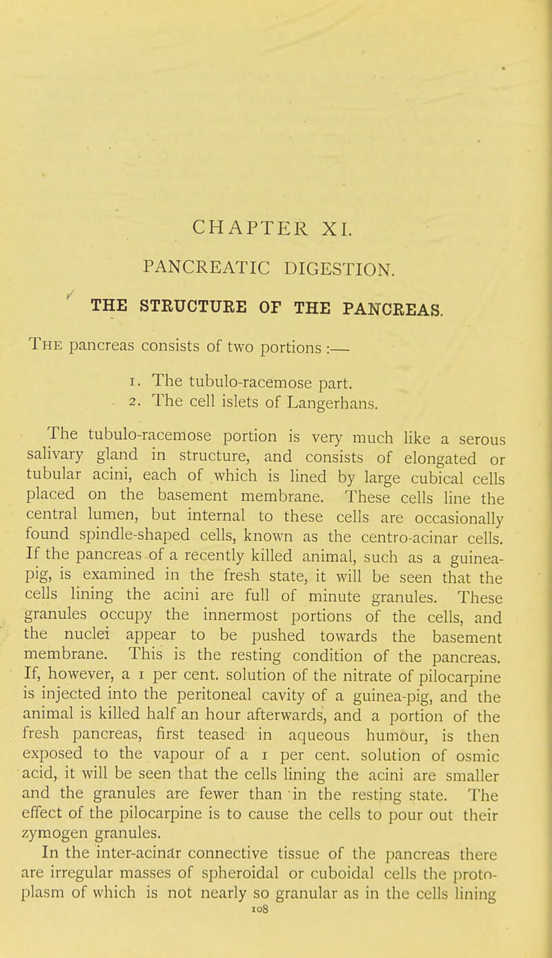 CHAPTER XL PANCREATIC DIGESTION. ^ THE STRUCTURE OF THE PANCREAS. The pancreas consists of two portions :— 1. The tubulo-racemose part. 2. The cell islets of Langerhans. The tubulo-racemose portion is very much like a serous salivary gland in structure, and consists of elongated or tubular acini, each of which is lined by large cubical cells placed on the basement membrane. These cells line the central lumen, but internal to these cells are occasionally found spindle-shaped cells, known as the centro-acinar cells. If the pancreas-of a recently killed animal, such as a guinea- pig, is examined in the fresh state, it will be seen that the cells lining the acini are full of minute granules. These granules occupy the innermost portions of the cells, and the nuclei appear to be pushed towards the basement membrane. This is the resting condition of the pancreas. If, however, a i per cent, solution of the nitrate of pilocarpine is injected into the peritoneal cavity of a guinea-pig, and the animal is killed half an hour afterwards, and a portion of the fresh pancreas, first teased in aqueous humour, is then exposed to the vapour of a i per cent, solution of osmic acid, it will be seen that the cells lining the acini are smaller and the granules are fewer than in the resting state. The effect of the pilocarpine is to cause the cells to pour out their zymogen granules. In the inter-acin£lr connective tissue of the pancreas there are irregular masses of spheroidal or cuboidal cells the proto- plasm of which is not nearly so granular as in the cells lining loS