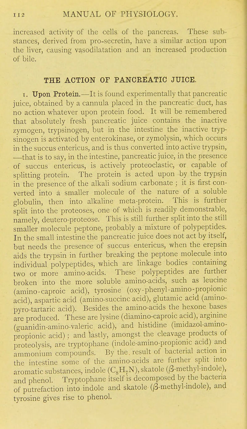 increased activity of the cells of the pancreas. These sub- stances, derived from pro-secretin, have a similar action upon the liver, causing vasodilatation and an increased production of bile. THE ACTION OF PANCREATIC JUICE. I. Upon Protein.—It is found experimentally that pancreatic juice, obtained by a cannula placed in the pancreatic duct, has no action whatever upon protein food. It will be remembered that absolutely fresh pancreatic juice contains the inactive zymogen, trypsinogen, but in the intestine the inactive tryp- sinogen is activated by enterokinase, or zymolysin, which occurs in the succus entericus, and is thus converted into active trypsin, —that is to say, in the intestine, pancreatic juice, in the presence of succus entericus, is actively proteoclastic, or capable of splitting protein. The protein is acted upon by the trypsin in the presence of the alkali sodium carbonate ; it is first con- verted into a smaller molecule of the nature of a soluble globulin, then into alkaline meta-protein. This is further split into the proteoses, one of which is readily demonstrable, namely, deutero-proteose. This is still further split into the still smaller molecule peptone, probably a mixture of polypeptides. In the small intestine the pancreatic juice does not act by itself, but needs the presence of succus entericus, when the erepsin aids the trypsin in further breaking the peptone molecule into individual polypeptides, which are linkage bodies containing two or more amino-acids. These polypeptides are further broken into the more soluble amino-acids, such as leucine (amino-caproic acid), tyrosine (oxy-phenyl-amino-propionic acid), aspartic acid (amino-succinc acid), glutamic acid (amino- pyro-tartaric acid). Besides the amino-acids the hexone bases are produced. These are lysine (diamino-caproic acid), arginine (guanidin-amino-valeric acid), and histidine (imidazol-amino- propionic acid); and lastly, amongst the cleavage products of proteolysis, are tryptophane (indole-amino-propionic acid) and ammonium compounds. By the. result of bacterial action in the intestine some of the amino-acids are further split into aromatic substances, indole (CgH^N), skatole (^-methyl-indole), and phenol. Tryptophane itself is decomposed by the bacteria of putrefaction into indole and skatole (^-methyl-indole), and tyrosine gives rise to phenol.