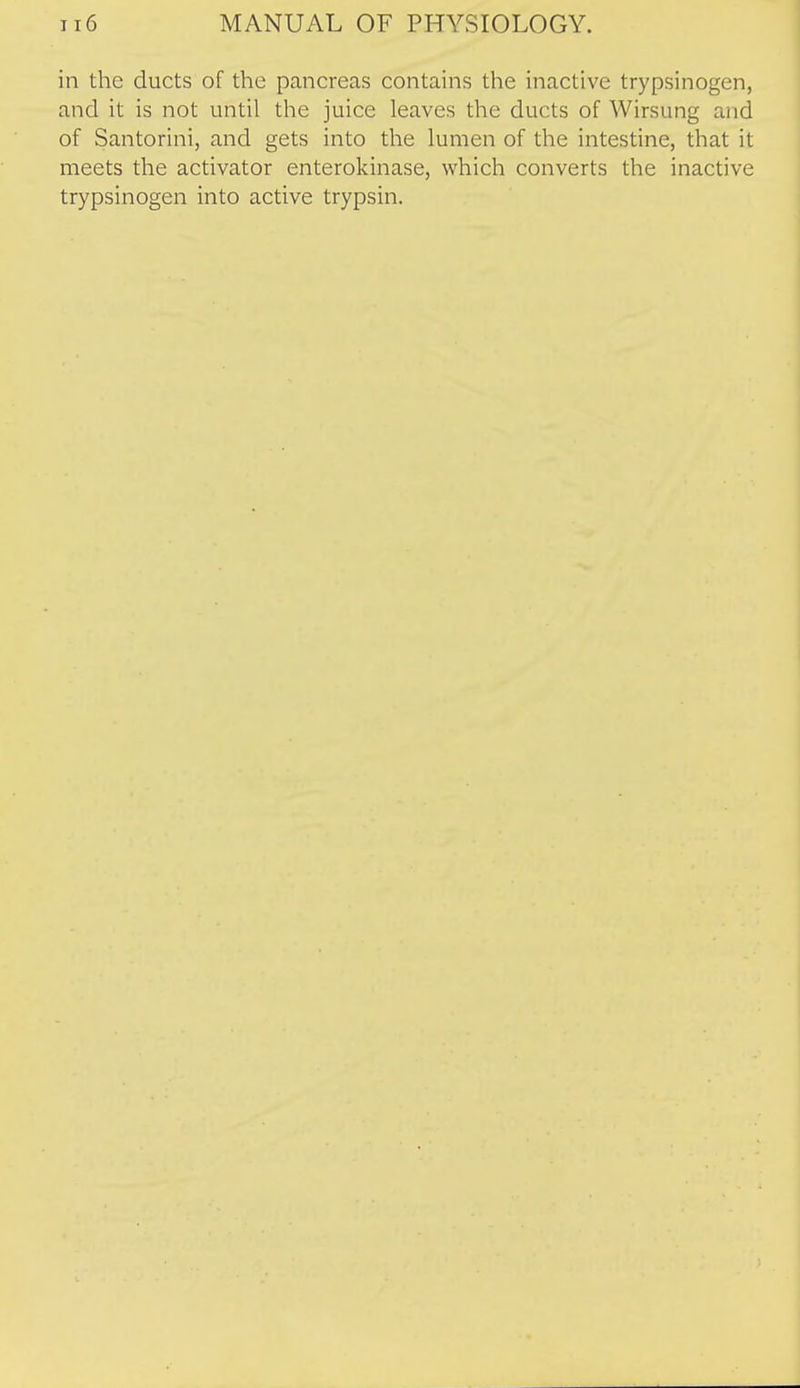 in the ducts of the pancreas contains the inactive trypsinogen, and it is not until the juice leaves the ducts of Wirsung and of Santorini, and gets into the lumen of the intestine, that it meets the activator enterokinase, which converts the inactive