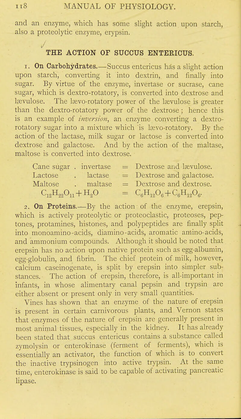 and an enzyme, which has some slight action upon starch, also a proteolytic enzyme, erypsin. / THE ACTION OF SUCOUS ENTERICUS. 1. On Carboliydrates,—Succus entericus has a slight action upon starch, converting it into dextrin, and finally into sugar. By virtue of the enzyme, invertase or sucrase, cane sugar, which is dextro-rotatory, is converted into dextrose and Ipevulose. The laevo-rotatory power of the Isevulose is greater than the dextro-rotatory power of the dextrose; hence this is an example of inversion, an enzyme converting a dextro- rotatory sugar into a mixture which is Isevo-rotatory. By the action of the lactase, milk sugar or lactose is converted into dextrose and galactose. And by the action of the maltase, maltose is converted into dextrose. Cane sugar . invertase = Dextrose and laevulose. Lactose . lactase = Dextrose and galactose. Maltose . maltase = Dextrose and dextrose. C12H22O11-f HgO = CeH^gOe + QHigOe. 2. On Proteins.—By the action of the enzyme, erepsin, which is actively proteolytic or proteoclastic, proteoses, pep- tones, protamines, histones, and polypeptides are finally split into monoamino-acids, diamino-acids, aromatic amino-acids, and ammonium compounds. Although it should be noted that erepsin has no action upon native protein such as egg-albumin, egg-globulin, and fibrin. The chief protein of milk, however, calcium caseinogenate, is split by erepsin into simpler sub- stances. The action of erepsin, therefore, is all-important in infants, in whose alimentary canal pepsin and trypsin are either absent or present only in very small quantities. Vines has shown that an enzyme of the nature of erepsin is present in certain carnivorous plants, and Vernon states that enzymes of the nature of erepsin are generally present in most animal tissues, especially in the kidney. It has already been stated that succus entericus contains a substance called zymolysin or enterokinase (ferment of ferments), which is essentially an activator, the function of which is to convert the inactive trypsinogen into active trypsin. At the same time, enterokinase is said to be capable of activating pancreatic lipase.