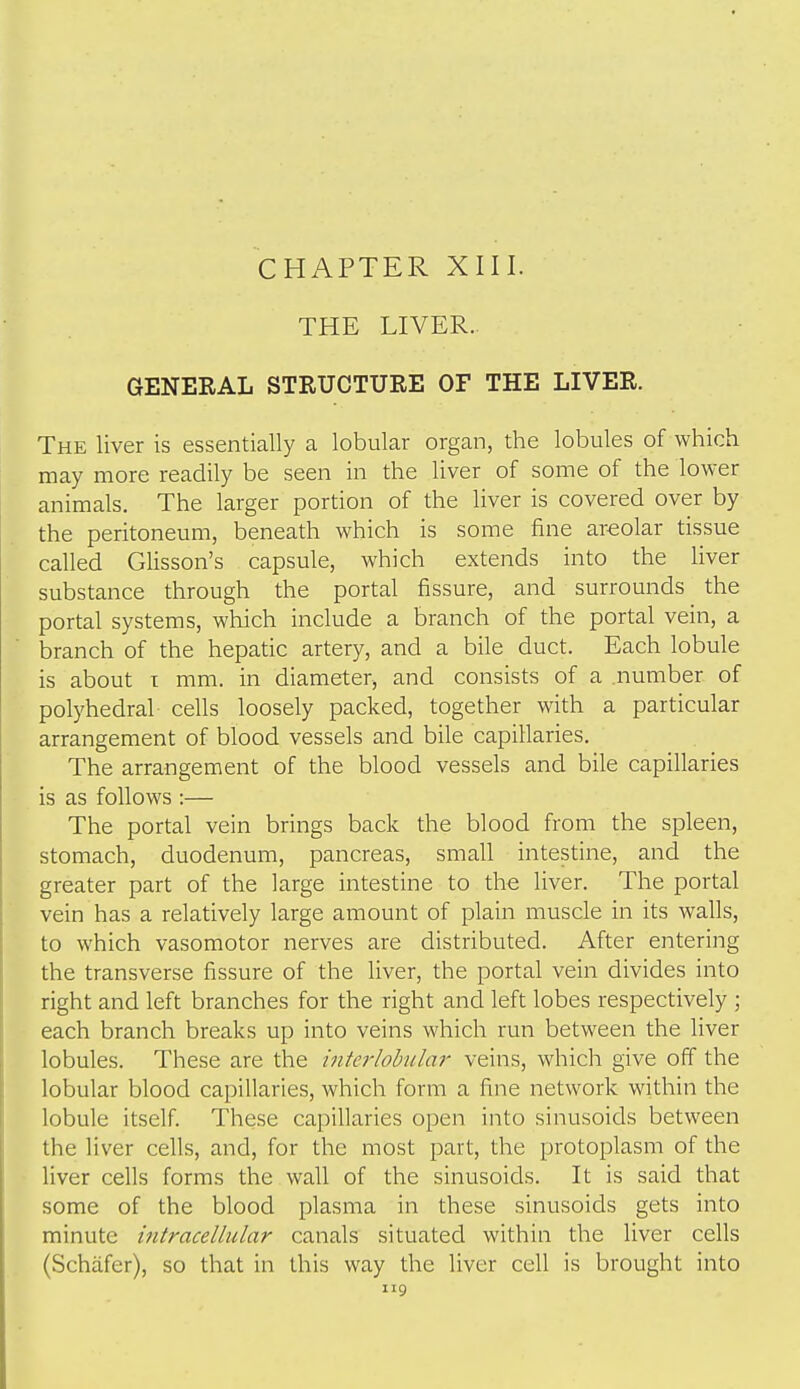 CHAPTER XIII. THE LIVER. GENERAL STRUCTURE OF THE LIVER. The liver is essentially a lobular organ, the lobules of which may more readily be seen in the liver of some of the lower animals. The larger portion of the liver is covered over by the peritoneum, beneath which is some fine areolar tissue called Glisson's capsule, which extends into the liver substance through the portal fissure, and surrounds the portal systems, which include a branch of the portal vein, a branch of the hepatic artery, and a bile duct. Each lobule is about T mm. in diameter, and consists of a number of polyhedral cells loosely packed, together with a particular arrangement of blood vessels and bile capillaries. The arrangement of the blood vessels and bile capillaries is as follows :— The portal vein brings back the blood from the spleen, stomach, duodenum, pancreas, small intestine, and the greater part of the large intestine to the liver. The portal vein has a relatively large amount of plain muscle in its walls, to which vasomotor nerves are distributed. After entering the transverse fissure of the liver, the portal vein divides into right and left branches for the right and left lobes respectively ; each branch breaks up into veins which run between the liver lobules. These are the interlobular veins, which give off the lobular blood capillaries, which form a fine network within the lobule itself. These capillaries open into sinusoids between the liver cells, and, for the most part, the protoplasm of the liver cells forms the wall of the sinusoids. It is said that some of the blood plasma in these sinusoids gets into minute intracellular canals situated within the liver cells (Schafer), so that in this way the liver cell is brought into