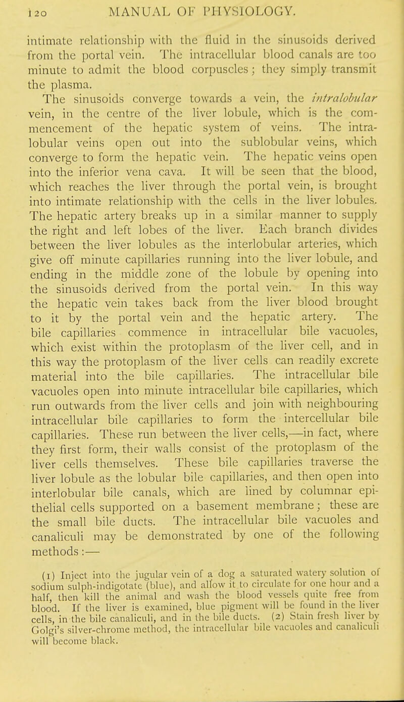 intimate relationship with the fluid in the sinusoids derived from the portal vein. The intracellular blood canals are too minute to admit the blood corpuscles; they simply transmit the plasma. The sinusoids converge towards a vein, the hitralohilar vein, in the centre of the liver lobule, which is the com- mencement of the hepatic system of veins. The intra- lobular veins open out into the sublobular veins, which converge to form the hepatic vein. The hepatic veins open into the inferior vena cava. It will be seen that the blood, which reaches the liver through the portal vein, is brought into intimate relationship with the cells in the liver lobules. The hepatic artery breaks up in a similar manner to supply the right and left lobes of the liver. Each branch divides between the liver lobules as the interlobular arteries, which give off minute capillaries running into the liver lobule, and ending in the middle zone of the lobule by opening into the sinusoids derived from the portal vein. In this way the hepatic vein takes back from the liver blood brought to it by the portal vein and the hepatic artery. The bile capillaries commence in intracellular bile vacuoles, which exist within the protoplasm of the liver cell, and in this way the protoplasm of the liver cells can readily excrete material into the bile capillaries. The intracellular bile vacuoles open into minute intracellular bile capillaries, which run outwards from the liver cells and join with neighbouring intracellular bile capillaries to form the intercellular bile capillaries. These run between the liver cells,—in fact, where they first form, their walls consist of the protoplasm of the liver cells themselves. These bile capillaries traverse the liver lobule as the lobular bile capillaries, and then open into interlobular bile canals, which are lined by columnar epi- thelial cells supported on a basement membrane \ these are the small bile ducts. The intracellular bile vacuoles and canaliculi may be demonstrated by one of the following methods: — (i) Inject into the jugular vein of a dog a saturated watery solution of sodium sulph-indigotatc (blue), and allow it to circulate for one hour and a half, then kill the animal and wash the blood vessels quite free from blood. If the liver is examined, blue pigment will be found in the liver cells, in the bile canaliculi, and in the bile ducts. (2) Stain fresh liver by Golgi's silver-chrome method, the intracellular bile vacuoles and canaliculi will become black.