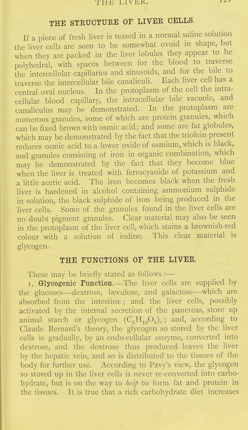 THE STRUCTURE OF LIVER CELLS. If a piece of fresh liver is teased in a normal saline solution the liver cells are seen to be somewhat ovoid in shape, but when they are packed in the liver lobules they appear to be polyhedral, with spaces between for the blood to traverse the intercellular capillaries and sinusoids, and for the bile to traverse the intercellular bile canaliculi. Each liver cell has a central oval nucleus. In the protoplasm of the cell the intra- cellular blood capillary, the intracellular bile vacuole, and canaliculus may be demonstrated. In the protoplasm are numerous granules, some of which are protein granules, which can be fixed brown with osmic acid; and some are fat globules, which may be demonstrated by the fact that the triolein present reduces osmic acid to a lower oxide of osmium, which is black, and granules consisting of iron in organic combination, which may be demonstrated by the fact that they become blue when the liver is treated with ferrocyanide of potassium and a little acetic acid. The iron becomes black when the fresh liver is hardened in alcohol containing ammonium sulphide in solution, the black sulphide of iron being produced in the liver cells. Some of the granules found in the liver cells are no doubt pigment granules. Clear material may also be seen in. the protoplasm of the liver cell, which stains a brownish-red colour with a solution of iodine. This clear material is glycogen. THE FUNCTIONS OF THE LIVER. These may be briefly stated as follows :— I. Glycogenic Function.—The liver cells are supplied by the glucoses—dextrose, Itevulose, and galactose—which are absorbed from the intestine; and the liver cells, possibly activated by the internal secretion of the pancreas, store up animal starch or glycogen (CgH^oOg),,; and, according to Claude Bernard's theory, the glycogen so stored by the liver cells is gradually, by an endo-cellular enzyme, converted into dextrose, and the dextrose thus produced leaves the liver by the hepatic vein, and so is distributed to the tissues of the body for further use. According to Pavy's view, the glycogen so stored up in the liver cells is never re-converted into carbo- hydrate, but is on the way to help to form fat and protein in the tissues. It is true that a rich carbohydrate diet increases