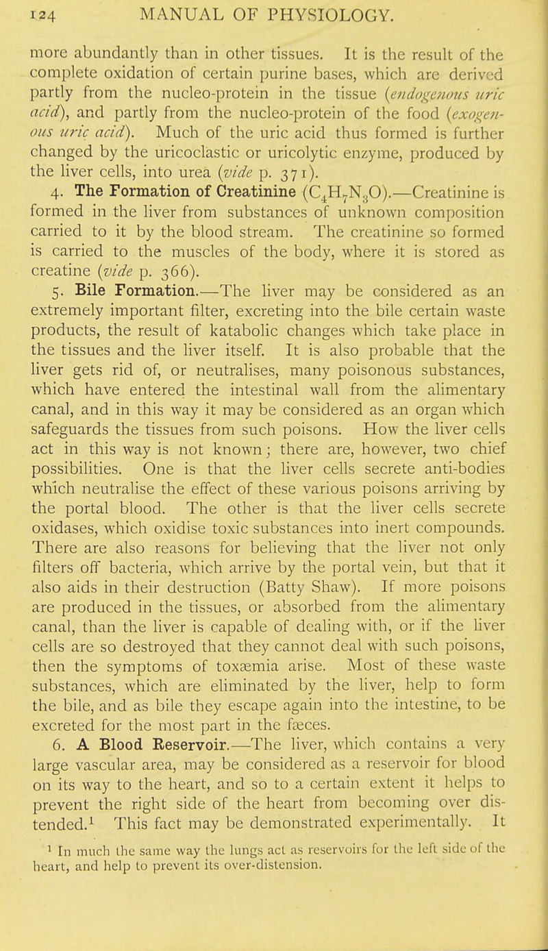 more abundantly than in other tissues. It is the result of the complete oxidation of certain purine bases, which are derived partly from the nucleo-protein in the tissue {endogenous uric acid), and partly from the nucleo-protein of the food {exogen- ous uric acid). Much of the uric acid thus formed is further changed by the uricoclastic or uricolytic enzyme, produced by the liver cells, into urea {vide p. 371). 4. The Formation of Creatinine (C^H^NyO).—Creatinine is formed in the liver from substances of unknown composition carried to it by the blood stream. The creatinine so formed is carried to the muscles of the body, where it is stored as creatine {vide p. 366). 5. Bile Formation.—The liver may be considered as an extremely important filter, excreting into the bile certain waste products, the result of katabolic changes which take place in the tissues and the liver itself. It is also probable that the liver gets rid of, or neutralises, many poisonous substances, which have entered the intestinal wall from the alimentary canal, and in this way it may be considered as an organ which safeguards the tissues from such poisons. How the liver cells act in this way is not known; there are, however, two chief possibilities. One is that the liver cells secrete anti-bodies which neutralise the effect of these various poisons arriving by the portal blood. The other is that the liver cells secrete oxidases, which oxidise toxic substances into inert compounds. There are also reasons for believing that the liver not only filters off bacteria, which arrive by the portal vein, but that it also aids in their destruction (Batty Shaw). If more poisons are produced in the tissues, or absorbed from the alimentary canal, than the liver is capable of dealing with, or if the liver cells are so destroyed that they cannot deal with such poisons, then the symptoms of toxaemia arise. Most of these waste substances, which are ehminated by the liver, help to form the bile, and as bile they escape again into the intestine, to be excreted for the most part in the fasces. 6. A Blood Reservoir.—-The liver, which contains a very large vascular area, may be considered as a reservoir for blood on its way to the heart, and so to a certain extent it helps to prevent the right side of the heart from becoming over dis- tended.^ This fact may be demonstrated experimentally. It ^ In much the same way the kings act as reservoirs for tlic left side of the heart, and help to prevent its over-distension.