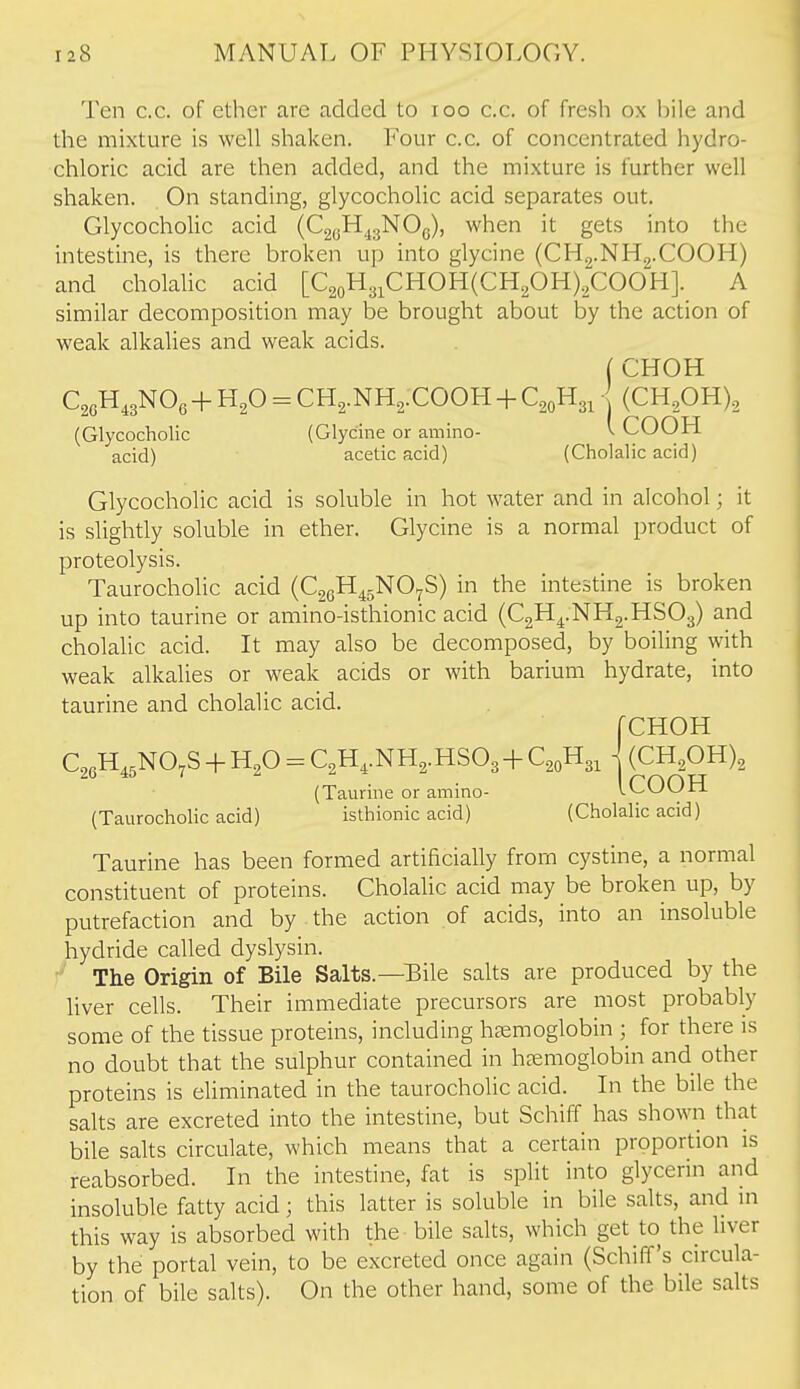 Ten c.c. of ether are added to loo c.c. of fresh ox bile and the mixture is well shaken. Four c.c. of concentrated hydro- chloric acid are then added, and the mixture is further well shaken. On standing, glycocholic acid separates out. Glycocholic acid (CgoH^gNOg), when it gets into the intestine, is there broken up into glycine (CHg.NHg.COOH) and cholalic acid [C2oH3,CHOH(CH20H),COOH]. A similar decomposition may be brought about by the action of weak alkalies and weak acids. ( CHOH CgoH^gNOg + H^O = CH2.NH2.COOH + C20H3, ■ (CH.,OH), (Glycocholic (Glycine or amino- ^ COOH acid) acetic acid) (Cholalic acid) Glycocholic acid is soluble in hot water and in alcohol; it is slightly soluble in ether. Glycine is a normal product of proteolysis. Taurocholic acid (CaoH^gNO^S) in the intestine is broken up into taurine or amino-isthionic acid (C2H^.NH2.HS03) and cholalic acid. It may also be decomposed, by boiling with weak alkalies or weak acids or with barium hydrate, into taurine and cholalic acid. rCHOH C26H45N07S + H20-C2H,.NH2.HS03 + C2oH3J(CH20H)2 (Taurine or amino- I COOH (Taurochohc acid) isthionic acid) (Cholalic acid) Taurine has been formed artificially from cystine, a normal constituent of proteins. Cholahc acid may be broken up, by putrefaction and by the action of acids, into an insoluble hydride called dyslysin. The Origin of Bile Salts.—Bile salts are produced by the liver cells. Their immediate precursors are most probably some of the tissue proteins, including haemoglobin ; for there is no doubt that the sulphur contained in haemoglobin and other proteins is eliminated in the taurocholic acid. In the bile the salts are excreted into the intestine, but Schiff has shown that bile salts circulate, which means that a certain proportion is reabsorbed. In the intestine, fat is split into glycerin and insoluble fatty acid; this latter is soluble in bile salts, and in this way is absorbed with the - bile salts, which get to the liver by the portal vein, to be excreted once again (Schiff's circula- tion of bile salts). On the other hand, some of the bile salts