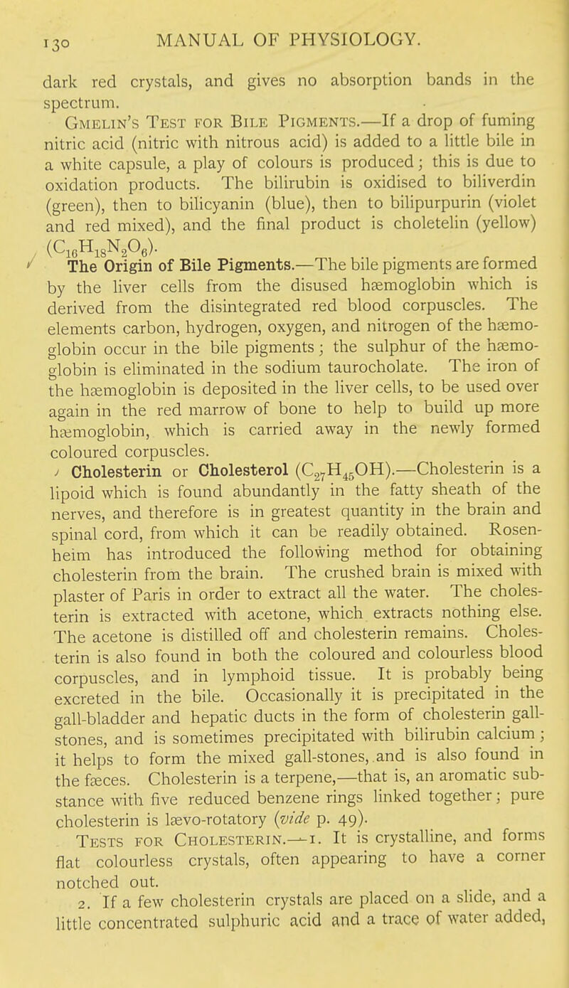 dark red crystals, and gives no absorption bands in the spectrum. Gmelin's Test for Bile Pigments.—If a drop of fuming nitric acid (nitric with nitrous acid) is added to a litde bile in a white capsule, a play of colours is produced; this is due to oxidation products. The bilirubin is oxidised to biliverdin (green), then to biUcyanin (blue), then to bilipurpurin (violet and red mixed), and the final product is choletelin (yellow) .. (QoH^sN^Oe). The Origin of Bile Pigments.—The bile pigments are formed by the liver cells from the disused haemoglobin which is derived from the disintegrated red blood corpuscles. The elements carbon, hydrogen, oxygen, and nitrogen of the haemo- globin occur in the bile pigments; the sulphur of the haemo- globin is eliminated in the sodium taurocholate. The iron of the haemoglobin is deposited in the liver cells, to be used over again in the red marrow of bone to help to build up more haemoglobin, which is carried away in the newly formed coloured corpuscles. / Cholesterin or Cholesterol (CgyH^gOH).—Cholesterin is a lipoid which is found abundantly in the fatty sheath of the nerves, and therefore is in greatest quantity in the brain and spinal cord, from which it can be readily obtained. Rosen- heim has introduced the following method for obtaining cholesterin from the brain. The crushed brain is mixed with plaster of Paris in order to extract all the water. The choles- terin is extracted with acetone, which extracts nothing else. The acetone is distilled off and cholesterin remains. Choles- terin is also found in both the coloured and colourless blood corpuscles, and in lymphoid tissue. It is probably being excreted in the bile. Occasionally it is precipitated in the gall-bladder and hepatic ducts in the form of cholesterin gall- stones, and is sometimes precipitated with bilirubin calcium; it helps to form the mixed gall-stones, and is also found in the faeces. Cholesterin is a terpene,—that is, an aromatic sub- stance with five reduced benzene rings linked together; pure cholesterin is laevo-rotatory {vide p. 49). Tests for Cholesterin.—i. It is crystalline, and forms flat colourless crystals, often appearing to have a corner notched out. 2. If a few cholesterin crystals are placed on a slide, and a little concentrated sulphuric acid and a trace of water added,