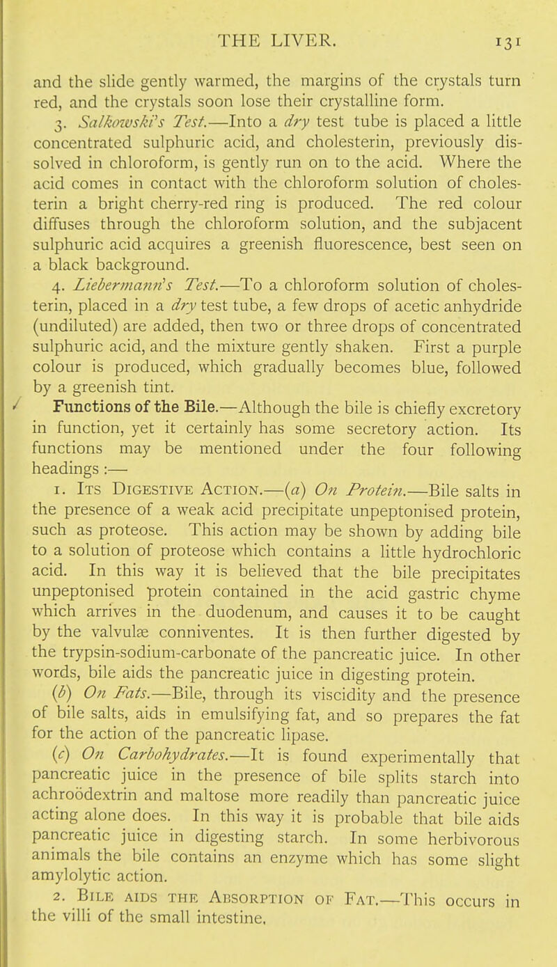 and the slide gently warmed, the margins of the crystals turn red, and the crystals soon lose their crystalline form. 3. SalkozvskPs Test.—Into a dry test tube is placed a little concentrated sulphuric acid, and cholesterin, previously dis- solved in chloroform, is gently run on to the acid. Where the acid comes in contact with the chloroform solution of choles- terin a bright cherry-red ring is produced. The red colour diffuses through the chloroform solution, and the subjacent sulphuric acid acquires a greenish fluorescence, best seen on a black background. 4. Liel?erma?i?i's Test.—To a chloroform solution of choles- terin, placed in a dry test tube, a few drops of acetic anhydride (undiluted) are added, then two or three drops of concentrated sulphuric acid, and the mixture gently shaken. First a purple colour is produced, which gradually becomes blue, followed by a greenish tint. Functions of tlie Bile.—Although the bile is chiefly excretory in function, yet it certainly has some secretory action. Its functions may be mentioned under the four following headings :— 1. Its Digestive Action.—{a) On Protein.—Bile salts in the presence of a weak acid precipitate unpeptonised protein, such as proteose. This action may be shown by adding bile to a solution of proteose which contains a little hydrochloric acid. In this way it is believed that the bile precipitates unpeptonised protein contained in the acid gastric chyme which arrives in the duodenum, and causes it to be caught by the valvule conniventes. It is then further digested by the trypsin-sodium-carbonate of the pancreatic juice. In other words, bile aids the pancreatic juice in digesting protein. {b) On Fats.—Bile, through its viscidity and the presence of bile salts, aids in emulsifying fat, and so prepares the fat for the action of the pancreatic lipase. {c) On Carbohydrates.—It is found experimentally that pancreatic juice in the presence of bile splits starch into achroodextrin and maltose more readily than pancreatic juice acting alone does. In this way it is probable that bile aids pancreatic juice in digesting starch. In some herbivorous animals the bile contains an enzyme which has some slight amylolytic action. 2. Bile aids the Absorption of Fat,—This occurs in the villi of the small intestine.