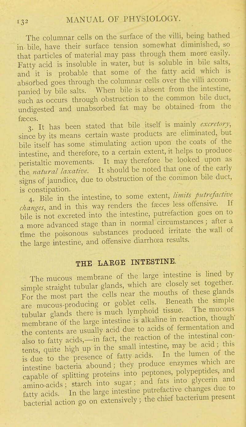 The columnar cells on the surface of the villi, being bathed in bile, have their surface tension somewhat diminished, so that particles of material-may pass through them more easily. Fatty acid is insoluble in water, but is soluble in bile salts, and it is probable that some of the fatty acid which is absofbed goes through the columnar cells over the villi accom- panied by bile salts. When bile is absent from the intestine, such as occurs through obstruction to the common bile duct, undigested and unabsorbed fat may be obtained from the f*36CGS 3. It has been stated that bile itself is mainly excretory, since by its means certain waste products are eUminated, but bile itself has some stimulating action upon the coats of the intestine, and therefore, to a certain extent, it helps to produce peristaltic movements. It may therefore be looked upon as the natural laxative. It should be noted that one of the early signs of jaundice, due to obstruction of the common bile duct, is constipation. ^ x 4 Bile in the intestine, to some extent, limits putrefactive changes, and in this way renders the f^ces- less offensive. If bile is not excreted into the intestine, putrefaction goes on to a more advanced stage than in normal circumstances; after a time the poisonous substances produced irritate the wall ot the large intestine, and offensive diarrhcea results. THE LARGE INTESTINE. The mucous membrane of the large intestine is lined by simple straight tubular glands, which are closely set together For the most part the cells near the mouths of these glands are mucous-producing or goblet cells. Beneath the simple tubular glands there is much lymphoid tissue. The mucous membrane of the large intestine is alkaline in reaction though the contents are usually acid due to acids of fermentation and dso to fatty acids,-in fact, the reaction of the intestinal cor. tents Quite high up in the small intestine, may be acid; this s due to the presence of fatty acids. In the lumen of the intestine bacteria abound; they produce enzymes which are capable of splitting proteins into peptones, polypeptides, and am^no-acids starch into sugar; and fats into glycerin and ?aTtv acids. In the large intestine putrefactive changes due to ba e ial action go on extensively; the chief bacterium present