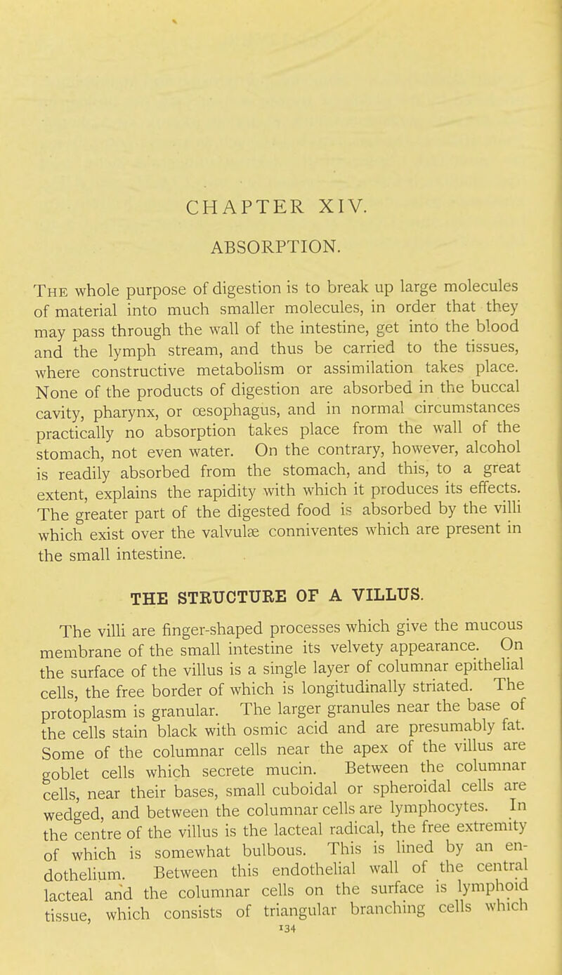 ABSORPTION. The whole purpose of digestion is to break up large molecules of material into much smaller molecules, in order that they may pass through the wall of the intestine, get into the blood and the lymph stream, and thus be carried to the tissues, where constructive metaboUsm or assimilation takes place. None of the products of digestion are absorbed in the buccal cavity, pharynx, or oesophagus, and in normal circumstances practically no absorption takes place from the wall of the stomach, not even water. On the contrary, however, alcohol is readily absorbed from the stomach, and this, to a great extent, explains the rapidity with which it produces its effects. The greater part of the digested food is absorbed by the villi which exist over the valvulae conniventes which are present in the small intestine. THE STRUCTURE OF A VILLUS. The villi are finger-shaped processes which give the mucous membrane of the small intestine its velvety appearance. On the surface of the villus is a single layer of columnar epithelial cells, the free border of which is longitudinally striated. The protoplasm is granular. The larger granules near the base of the cells stain black with osmic acid and are presumably fat. Some of the columnar cells near the apex of the villus are goblet cells which secrete mucin. Between the columnar cells, near their bases, small cuboidal or spheroidal cells are wedged, and between the columnar cells are lymphocytes. In the centre of the villus is the lacteal radical, the free extremity of which is somewhat bulbous. This is lined by an en- dothelium Between this endothelial wall of the central lacteal and the columnar cells on the surface is lymphoid tissue, which consists of triangular branching cells which