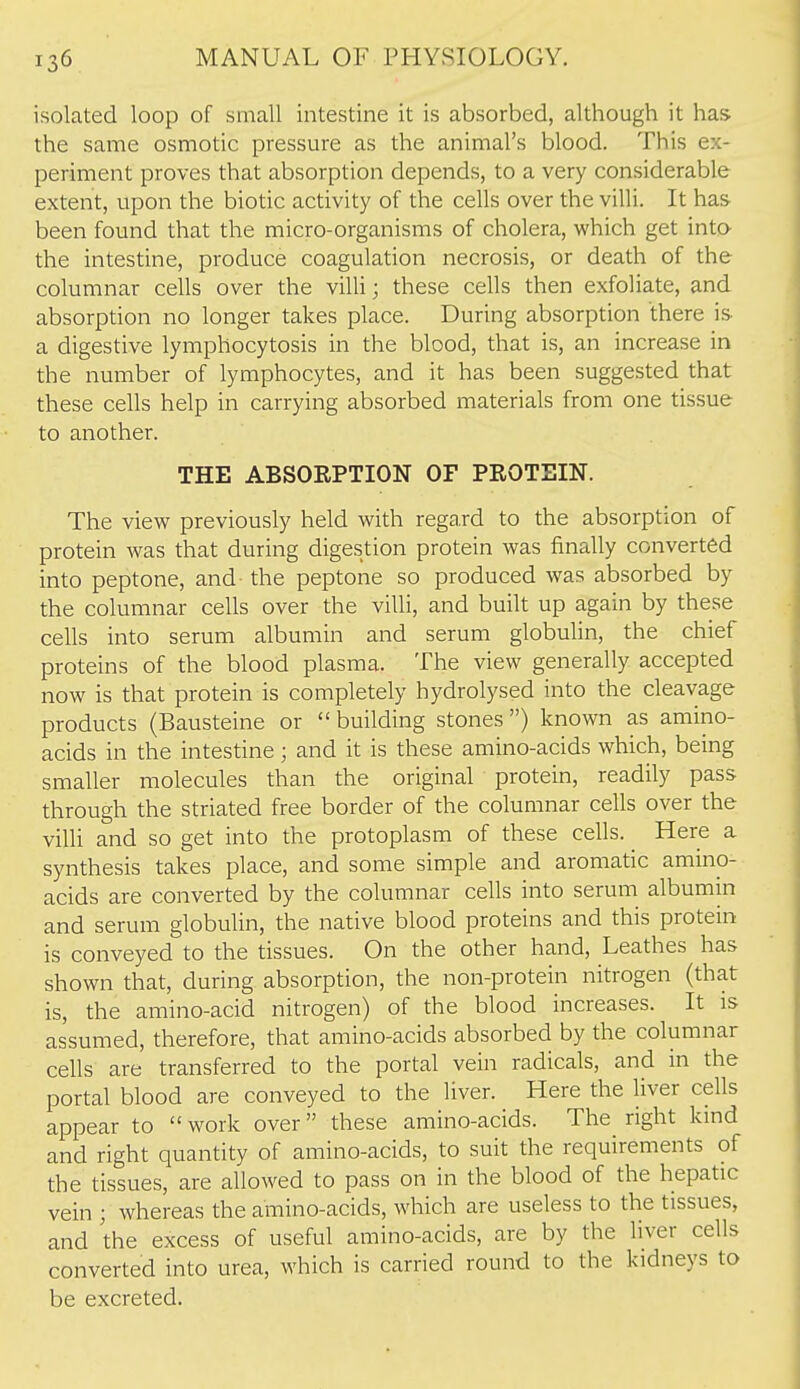 isolated loop of small intestine it is absorbed, although it has the same osmotic pressure as the animal's blood. This ex- periment proves that absorption depends, to a very considerable extent, upon the biotic activity of the cells over the villi. It has been found that the micro-organisms of cholera, which get into the intestine, produce coagulation necrosis, or death of the columnar cells over the villi; these cells then exfoliate, and absorption no longer takes place. During absorption there is- a digestive lymphocytosis in the blood, that is, an increase in the number of lymphocytes, and it has been suggested that these cells help in carrying absorbed materials from one tissue to another. THE ABSORPTION OF PROTEIN. The view previously held with regard to the absorption of protein was that during digestion protein was finally converted into peptone, and the peptone so produced was absorbed by the columnar cells over the villi, and built up again by these cells into serum albumin and serum globulin, the chief proteins of the blood plasma. The view generally accepted now is that protein is completely hydrolysed into the cleavage products (Bausteine or  building stones ) known as amino- acids in the intestine; and it is these amino-acids which, being smaller molecules than the original protein, readily pass through the striated free border of the columnar cells over the villi and so get into the protoplasm of these cells. Here a synthesis takes place, and some simple and aromatic amino- acids are converted by the columnar cells into serum albumin and serum globulin, the native blood proteins and this protein is conveyed to the tissues. On the other hand, Leathes has shown that, during absorption, the non-protein nitrogen (that is, the amino-acid nitrogen) of the blood increases. It is assumed, therefore, that amino-acids absorbed by the columnar cells are transferred to the portal vein radicals, and in the portal blood are conveyed to the liver. Here the liver cells appear to  work over these amino-acids. The^ right kind and right quantity of amino-acids, to suit the requirements of the tissues, are allowed to pass on in the blood of the hepatic vein ; whereas the amino-acids, which are useless to the tissues, and the excess of useful amino-acids, are by the liver cells converted into urea, which is carried round to the kidneys to be excreted.