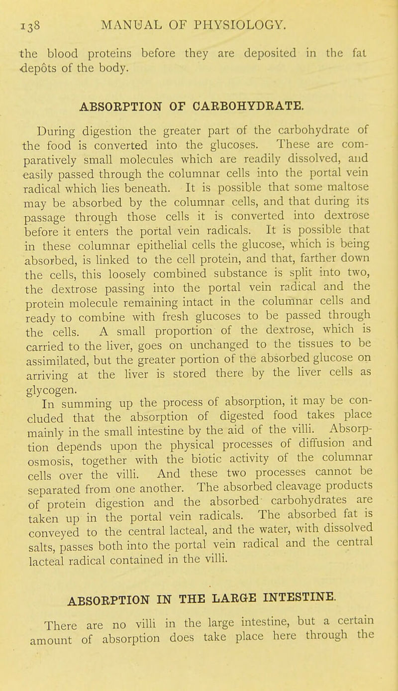 the blood proteins before they are deposited in the fat depots of the body. ABSOEPTION OF CARBOHYDEATE. During digestion the greater part of the carbohydrate of the food is converted into the glucoses. These are com- paratively small molecules which are readily dissolved, and easily passed through the columnar cells into the portal vein radical which lies beneath. It is possible that some maltose may be absorbed by the columnar cells, and that during its passage through those cells it is converted into dextrose before it enters the portal vein radicals. It is possible that in these columnar epithelial cells the glucose, which is being absorbed, is linked to the cell protein, and that, farther down the cells, this loosely combined substance is split into two, the dextrose passing into the portal vein radical and the protein molecule remaining intact in the columnar cells and ready to combine with fresh glucoses to be passed through the cells. A small proportion of the dextrose, which is carried to the liver, goes on unchanged to the tissues to be assimilated, but the greater portion of the absorbed glucose on arriving at the liver is stored there by the liver cells as glycogen. In summing up the process of absorption, it may be con- cluded that the absorption of digested food takes place mainly in the small intestine by the aid of the villi. Absorp- tion depends upon the physical processes of diffusion and osmosis, together with the biotic activity of the columnar cells over the villi. And these two processes cannot be separated from one another. The absorbed cleavage products of protein digestion and the absorbed carbohydrates are taken up in the portal vein radicals. The absorbed fat is conveyed to the central lacteal, and the water, with dissolved salts, passes both into the portal vein radical and the central lacteal radical contained in the villi. ABSORPTION IN THE LARGE INTESTINE. There are no villi in the large intestine, but a certain amount of absorption does take place here through the