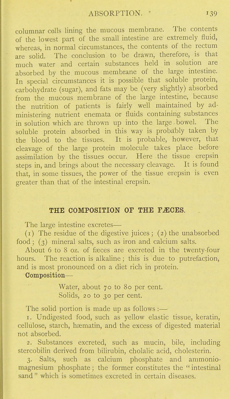 columnar cells lining the mucous membrane. The contents of the lowest part of the small intestine are extremely fluid, whereas, in normal circumstances, the contents of the rectum are solid. The conclusion to be drawn, therefore, is that much water and certain substances held in solution are absorbed by the mucous membrane of the large intestine. In special circumstances it is possible that soluble protein, carbohydrate (sugar), and fats may be (very slightly) absorbed from the mucous membrane of the large intestine, because the nutrition of patients is fairly well maintained by ad- ministering nutrient enemata or fluids containing substances in solution which are thrown up into the large bowel. The soluble protein absorbed in this way is proba:bly taken by the blood to the tissues. It is probable, however, that cleavage of the large protein molecule takes place before assimilation by the tissues occur. Here the tissue erepsin steps in, and brings about the necessary cleavage. It is found that, in some tissues, the power of the tissue erepsin is even greater than that of the intestinal erepsin. THE COMPOSITION OF THE F^CES. The large intestine excretes— (i) The residue of the digestive juices ; (2) the unabsorbed food; (3) mineral salts, such as iron and calcium salts. About 6 to 8 oz. of faeces are excreted in the twenty-four hours. The reaction is alkaline; this is due to putrefaction, and is most pronounced on a diet rich in protein. Composition— Water, about 70 to 80 per cent. Solids, 20 to 30 per cent. The solid portion is made up as follows :— 1. Undigested food, such as yellow elastic tissue, keratin, cellulose, starch, heematin, and the excess of digested material not absorbed. 2. Substances excreted, such as mucin, bile, including stercobilin derived from bilirubin, cholalic acid, cholesterin. 3. Salts, such as calcium phosphate and anmionio- magnesium phosphate; the former constitutes the  intestinal sand  which is sometimes excreted in certain diseases.