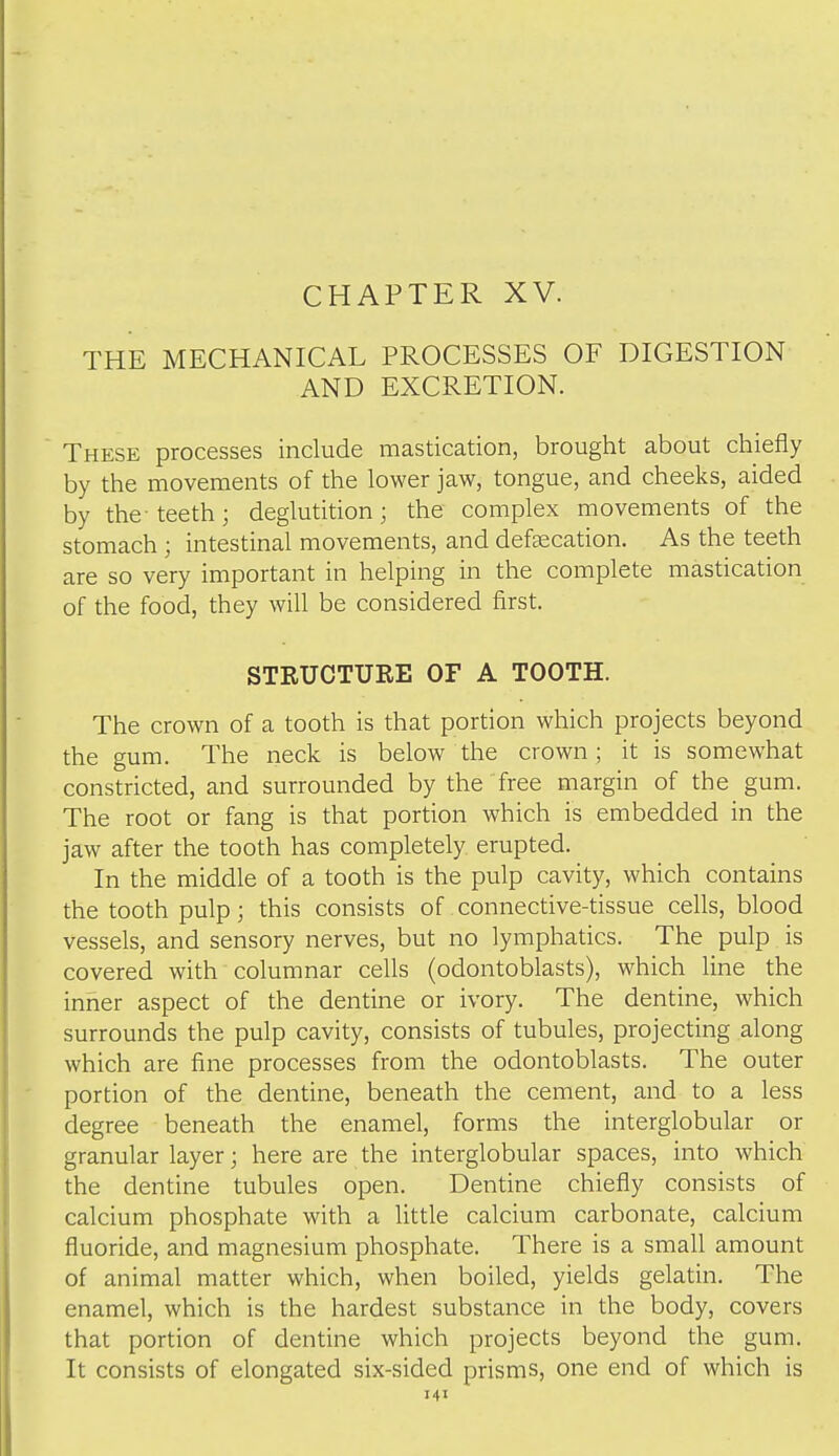 CHAPTER XV. THE MECHANICAL PROCESSES OF DIGESTION AND EXCRETION. These processes include mastication, brought about chiefly by the movements of the lower jaw, tongue, and cheeks, aided by the-teeth; deglutition; the complex movements of the stomach ; intestinal movements, and defsecation. As the teeth are so very important in helping in the complete mastication of the food, they will be considered first. STRUCTURE OF A TOOTH. The crown of a tooth is that portion which projects beyond the gum. The neck is below the crown; it is somewhat constricted, and surrounded by the free margin of the gum. The root or fang is that portion which is embedded in the jaw after the tooth has completely erupted. In the middle of a tooth is the pulp cavity, which contains the tooth pulp; this consists of connective-tissue cells, blood vessels, and sensory nerves, but no lymphatics. The pulp is covered with columnar cells (odontoblasts), which line the inner aspect of the dentine or ivory. The dentine, which surrounds the pulp cavity, consists of tubules, projecting along which are fine processes from the odontoblasts. The outer portion of the dentine, beneath the cement, and to a less degree beneath the enamel, forms the interglobular or granular layer; here are the interglobular spaces, into which the dentine tubules open. Dentine chiefly consists of calcium phosphate with a little calcium carbonate, calcium fluoride, and magnesium phosphate. There is a small amount of animal matter which, when boiled, yields gelatin. The enamel, which is the hardest substance in the body, covers that portion of dentine which projects beyond the gum. It consists of elongated six-sided prisms, one end of which is