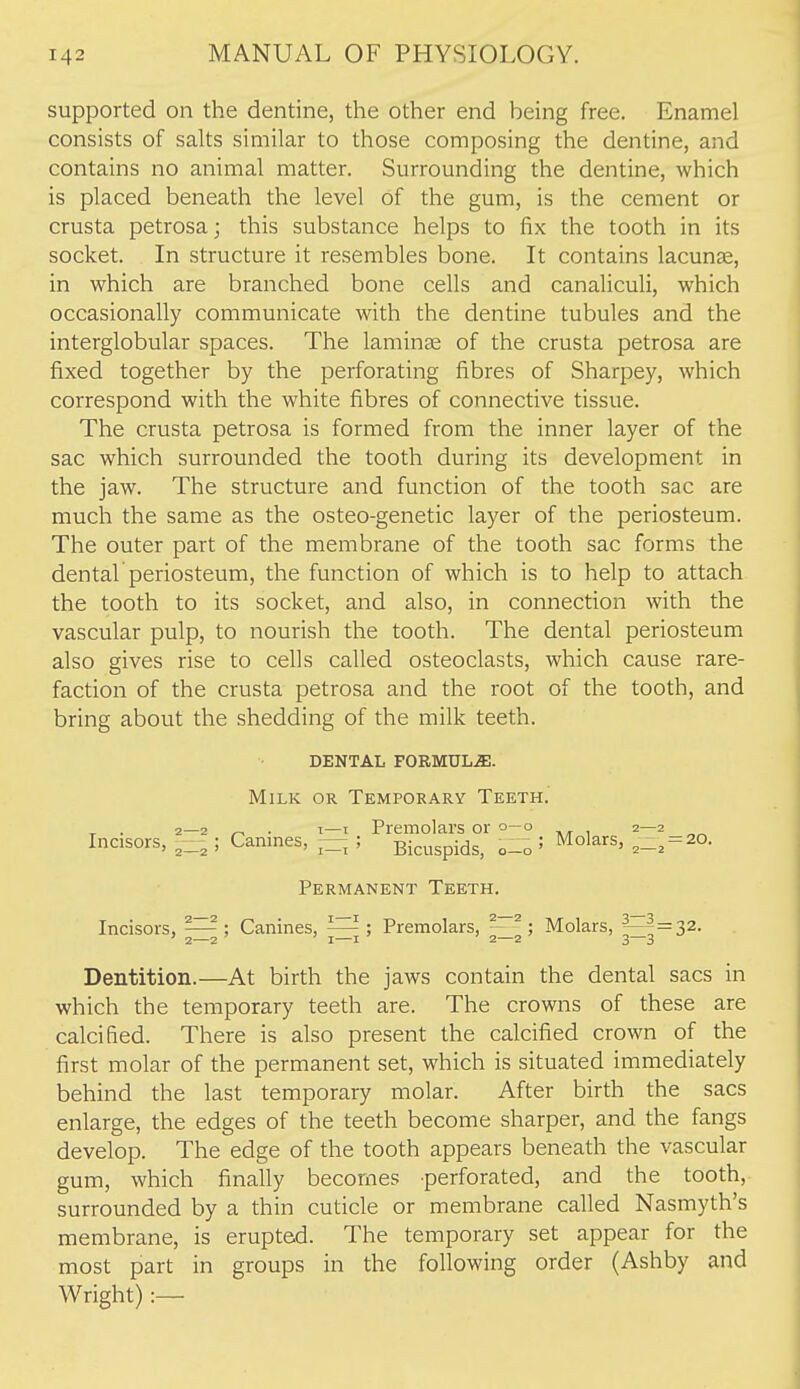 supported on the dentine, the other end being free. Enamel consists of salts similar to those composing the dentine, and contains no animal matter. Surrounding the dentine, which is placed beneath the level of the gum, is the cement or crusta petrosa; this substance helps to fix the tooth in its socket. In structure it resembles bone. It contains lacunae, in which are branched bone cells and canaliculi, which occasionally communicate with the dentine tubules and the interglobular spaces. The laminae of the crusta petrosa are fixed together by the perforating fibres of Sharpey, which correspond with the white fibres of connective tissue. The crusta petrosa is formed from the inner layer of the sac which surrounded the tooth during its development in the jaw. The structure and function of the tooth sac are much the same as the osteo-genetic layer of the periosteum. The outer part of the membrane of the tooth sac forms the dental periosteum, the function of which is to help to attach the tooth to its socket, and also, in connection with the vascular pulp, to nourish the tooth. The dental periosteum also gives rise to cells called osteoclasts, which cause rare- faction of the crusta petrosa and the root of the tooth, and bring about the shedding of the milk teeth. DENTAL F0RMUL.51. Milk or Temporary Teeth. ^ . 2—2 ^ . T—I Premolars or 0—0 2—2 Incisors, ; Canines, — ; Bicuspids, 0-0 ' 2-. = 20- Permanent Teeth. Incisors, Canines, Premolars, ; Molars, ^^=32. Dentition.—At birth the jaws contain the dental sacs in which the temporary teeth are. The crowns of these are calcified. There is also present the calcified crown of the first molar of the permanent set, which is situated immediately behind the last temporary molar. After birth the sacs enlarge, the edges of the teeth become sharper, and the fangs develop. The edge of the tooth appears beneath the vascular gum, which finally becomes perforated, and the tooth, surrounded by a thin cuticle or membrane called Nasmyth's membrane, is erupted. The temporary set appear for the most part in groups in the following order (Ashby and Wright):—