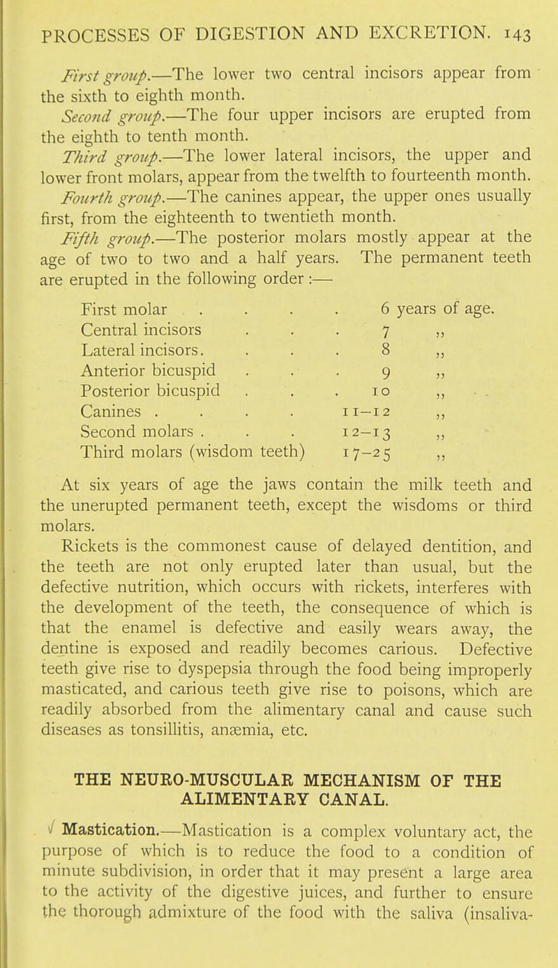 First group.—The lower two central incisors appear from the sixth to eighth month. Second group.—The four upper incisors are erupted from the eighth to tenth month. Third gro7/p.—The lower lateral incisors, the upper and lower front molars, appear from the twelfth to fourteenth month. Fourth group.—The canines appear, the upper ones usually first, from the eighteenth to twentieth month. Fifth group.—The posterior molars mostly appear at the age of two to two and a half years. The permanent teeth are erupted in the following order:— First molar Central incisors Lateral incisors. Anterior bicuspid Posterior bicuspid Canines . Second molars . Third molars (wisdom teeth) 6 years of age. 7 8 9 10 11— 12 12- 13 17-25 !) 5> )) )) )) )) At six years of age the jaws contain the milk teeth and the unerupted permanent teeth, except the wisdoms or third molars. Rickets is the commonest cause of delayed dentition, and the teeth are not only erupted later than usual, but the defective nutrition, which occurs with rickets, interferes with the development of the teeth, the consequence of which is that the enamel is defective and easily wears away, the dentine is exposed and readily becomes carious. Defective teeth give rise to dyspepsia through the food being improperly masticated, and carious teeth give rise to poisons, which are readily absorbed from the alimentary canal and cause such diseases as tonsillitis, anaemia, etc. THE NEURO-MUSCULAE MECHANISM OF THE ALIMENTARY CANAL. / Mastication.—Mastication is a complex voluntary act, the purpose of which is to reduce the food to a condition of minute subdivision, in order that it may present a large area to the activity of the digestive juices, and further to ensure the thorough admixture of the food with the saliva (insaliva-