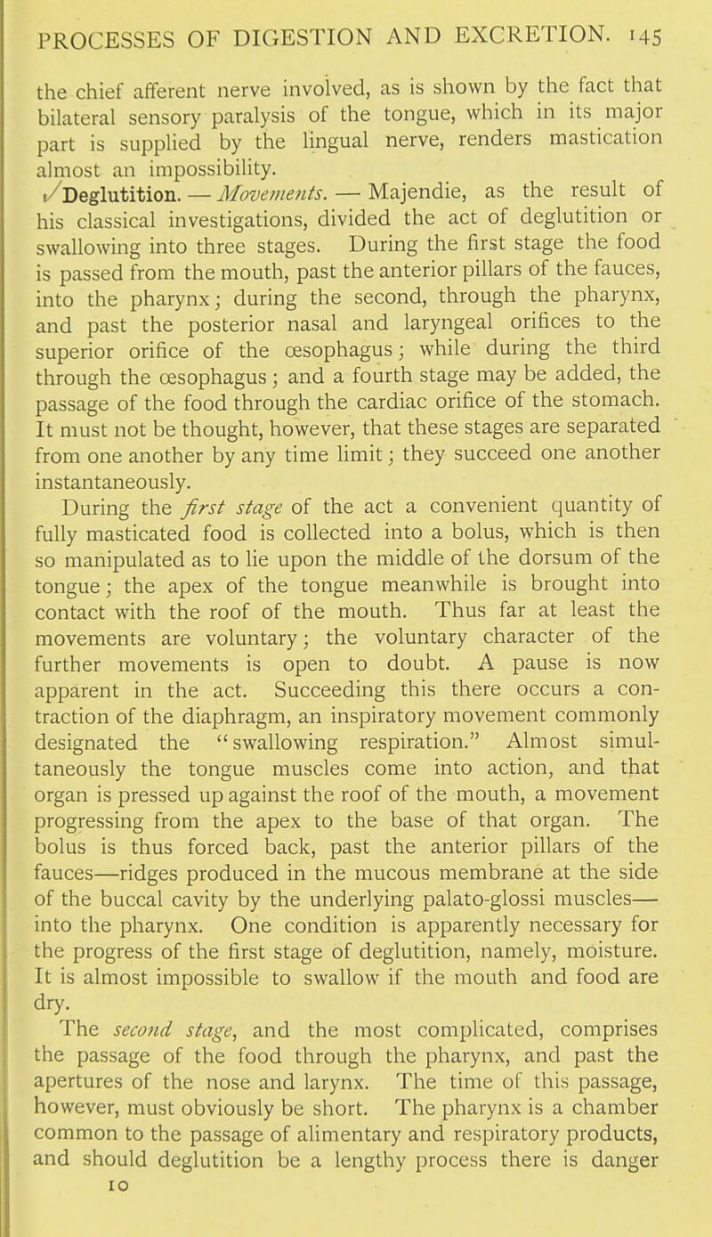 the chief afferent nerve involved, as is shown by the fact that bilateral sensory paralysis of the tongue, which in its major part is supplied by the lingual nerve, renders mastication almost an impossibility. /Deglutition. — Movements. — Majendie, as the result of his classical investigations, divided the act of deglutition or swallowing into three stages. During the first stage the food is passed from the mouth, past the anterior pillars of the fauces, into the pharynx; during the second, through the pharynx, and past the posterior nasal and laryngeal orifices to the superior orifice of the oesophagus; while during the third through the oesophagus ; and a fourth stage may be added, the passage of the food through the cardiac orifice of the stomach. It must not be thought, however, that these stages are separated from one another by any time limit; they succeed one another instantaneously. During the first stage of the act a convenient quantity of fully masticated food is collected into a bolus, which is then so manipulated as to lie upon the middle of the dorsum of the tongue; the apex of the tongue meanwhile is brought into contact with the roof of the mouth. Thus far at least the movements are voluntary; the voluntary character of the further movements is open to doubt. A pause is now apparent in the act. Succeeding this there occurs a con- traction of the diaphragm, an inspiratory movement commonly designated the swallowing respiration. Almost simul- taneously the tongue muscles come into action, and that organ is pressed up against the roof of the mouth, a movement progressing from the apex to the base of that organ. The bolus is thus forced back, past the anterior pillars of the fauces—ridges produced in the mucous membrane at the side of the buccal cavity by the underlying palato-glossi muscles— into the pharynx. One condition is apparently necessary for the progress of the first stage of deglutition, namely, moisture. It is almost impossible to swallow if the mouth and food are dry. The second stage, and the most complicated, comprises the passage of the food through the pharynx, and past the apertures of the nose and larynx. The time of this passage, however, must obviously be short. The pharynx is a chamber common to the passage of alimentary and respiratory products, and should deglutition be a lengthy process there is danger 10