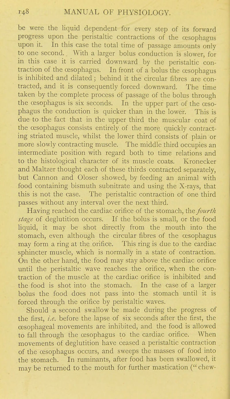 be were the liquid dependent for every step of its forward progress upon the peristaltic contractions of the oesophagus upon it. In this case the total time of passage amounts only to one second. With a larger bolus conduction is slower, for in this case it is carried downward by the peristaltic con- traction of the oesophagus. In front of a bolus the oesophagus is inhibited and dilated; behind it the circular fibres are con- tracted, and it is consequently forced downward. The time taken by the complete process of passage of the bolus through the oesophagus is six seconds. In the upper part of the oeso- phagus the conduction is quicker than in the lower. This is due to the fact that in the upper third the muscular coat of the oesophagus consists entirely of the more quickly contract- ing striated muscle, whilst the lower third consists of plain or more slowly contracting muscle. The middle third occupies an intermediate position with regard both to time relations and to the histological character of its muscle coats. Kronecker and Maltzer thought each of these thirds contracted separately, but Cannon and Oloser showed, by feeding an animal with food containing bismuth subnitrate and using the X-rays, that this is not the case. The peristaltic contraction of one third passes without any interval over the next third. Having reached the cardiac orifice of the stomach, the fourth stage of deglutition occurs. If the bolus is small, or the food liquid, it may be shot directly from the mouth into the stomach, even although the circular fibres of the oesophagus may form a ring at the orifice. This ring is due to the cardiac sphincter muscle, which is normally in a state of contraction. On the other hand, the food may stay above the cardiac orifice until the peristaltic wave reaches the orifice, when the con- traction of the muscle at the cardiac orifice is inhibited and the food is shot into the stomach. In the case of a larger bolus the food does not pass into the stomach until it is forced through the orifice by peristaltic waves. Should a second swallow be made during the progress of the first, i.e. before the lapse of six seconds after the first, the oesophageal movements are inhibited, and the food is allowed to fall through the oesophagus to the cardiac orifice. When movements of deglutition have ceased a peristaltic contraction of the oesophagus occurs, and sweeps the masses of food into the stomach. In ruminants, after food has been swallowed, it may be returned to the mouth for further mastication ( chew-