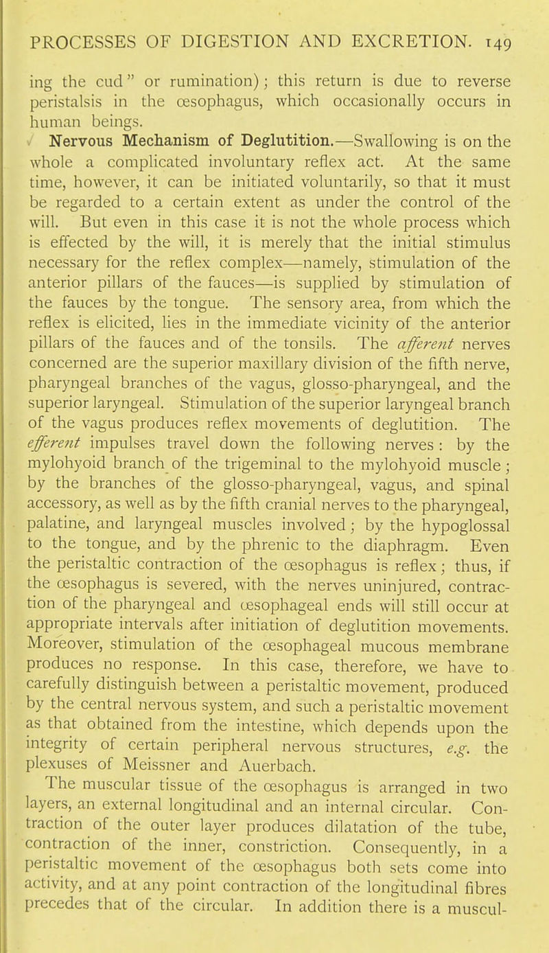 ing the cud or rumination); tliis return is due to reverse peristalsis in the oesophagus, which occasionally occurs in human beings. Nervous Mechanism of Deglutition.—Swallowing is on the whole a complicated involuntary reflex act. At the same time, however, it can be initiated voluntarily, so that it must be regarded to a certain extent as under the control of the will. But even in this case it is not the whole process which is effected by the will, it is merely that the initial stimulus necessary for the reflex complex—namely, stimulation of the anterior pillars of the fauces—is supplied by stimulation of the fauces by the tongue. The sensory area, from which the reflex is elicited, lies in the immediate vicinity of the anterior pillars of the fauces and of the tonsils. The afferent nerves concerned are the superior maxillary division of the fifth nerve, pharyngeal branches of the vagus, glosso-pharyngeal, and the superior laryngeal. Stimulation of the superior laryngeal branch of the vagus produces reflex movements of deglutition. The effere?it impulses travel down the following nerves : by the mylohyoid branch of the trigeminal to the mylohyoid muscle; by the branches of the glosso-pharyngeal, vagus, and spinal accessory, as well as by the fifth cranial nerves to the pharyngeal, palatine, and laryngeal muscles involved; by the hypoglossal to the tongue, and by the phrenic to the diaphragm. Even the peristaltic contraction of the oesophagus is reflex; thus, if the oesophagus is severed, with the nerves uninjured, contrac- tion of the pharyngeal and oesophageal ends will still occur at appropriate intervals after initiation of deglutition movements. Moreover, stimulation of the oesophageal mucous membrane produces no response. In this case, therefore, we have to carefully distinguish between a peristaltic movement, produced by the central nervous system, and such a peristaltic movement as that obtained from the intestine, which depends upon the integrity of certain peripheral nervous structures, e.g. the plexuses of Meissner and Auerbach. The muscular tissue of the oesophagus is arranged in two layers, an external longitudinal and an internal circular. Con- traction of the outer layer produces dilatation of the tube, contraction of the inner, constriction. Consequently, in a peristaltic movement of the oesophagus both sets come into activity, and at any point contraction of the longitudinal fibres precedes that of the circular. In addition there is a muscul-