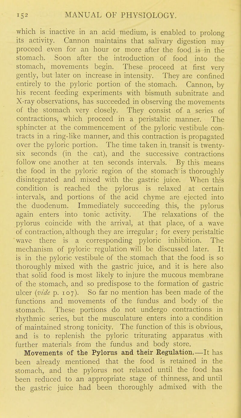 which is inactive in an acid medium, is enabled to prolong its activity. Cannon maintains that salivary digestion may proceed even for an hour or more after the food is in the stomach. Soon after the introduction of food into the stomach, movements begin. These proceed at first very gently, but later on increase in intensity. They are confined entirely to the pyloric portion of the stomach. Cannon, by his recent feeding experiments with bismuth subnitrate and X-ray observations, has succeeded in observing the movements of the stomach very closely. They consist of a series of contractions, which proceed in a peristaltic manner. The sphincter at the commencement of the pyloric vestibule con- tracts in a ring-like manner, and this contraction is propagated over the pyloric portion. The time taken in transit is twenty- six seconds (in the cat), and the successive contractions follow one another at ten seconds intervals. By this means the food in the pyloric region of the stomach is thoroughly disintegrated and mixed with the gastric juice. When this condition is reached the pylorus is relaxed at certain intervals, and portions of the acid chyme are ejected into the duodenum. Immediately succeeding this, the pylorus again enters into tonic activity. The relaxations of the pylorus coincide with the arrival, at that place, of a wave of contraction, although they are irregular; for every peristaltic wave there is a corresponding pyloric inhibition. The mechanism of pyloric regulation will be discussed later. It is in the pyloric vestibule of the stomach that the food is so thoroughly mixed with the gastric juice, and it is here also that solid food is most likely to injure the mucous membrane of the stomach, and so predispose to the formation of gastric ulcer {vide p. 107). So far no mention has been made of the functions and movements of the fundus and body of the stomach. These portions do not undergo contractions in rhythmic series, but the musculature enters into a condition of maintained strong tonicity. The function of this is obvious, and is to replenish the pyloric triturating apparatus with further materials from the fundus and body store. Movements of the Pylorus and their Regulation.—It has been already mentioned that the food is retained in the stomach, and the pylorus not relaxed until the food has been reduced to an appropriate stage of thinness, and until the gastric juice had been thoroughly admixed with the