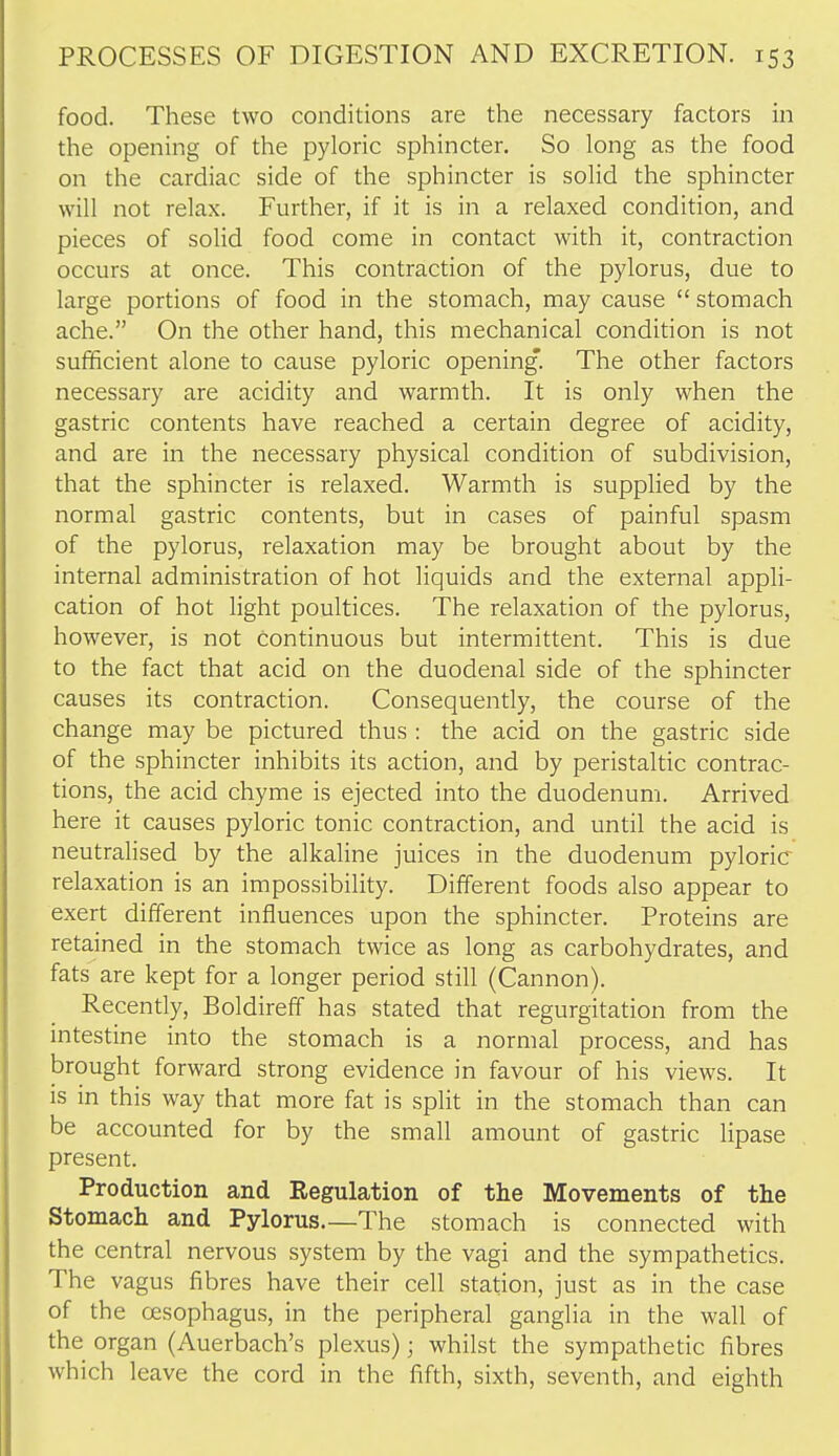 food. These two conditions are the necessary factors in the opening of the pyloric sphincter. So long as the food on the cardiac side of the sphincter is solid the sphincter will not relax. Further, if it is in a relaxed condition, and pieces of solid food come in contact with it, contraction occurs at once. This contraction of the pylorus, due to large portions of food in the stomach, may cause  stomach ache. On the other hand, this mechanical condition is not sufficient alone to cause pyloric opening*. The other factors necessary are acidity and warmth. It is only when the gastric contents have reached a certain degree of acidity, and are in the necessary physical condition of subdivision, that the sphincter is relaxed. Warmth is supplied by the normal gastric contents, but in cases of painful spasm of the pylorus, relaxation may be brought about by the internal administration of hot liquids and the external appli- cation of hot light poultices. The relaxation of the pylorus, however, is not continuous but intermittent. This is due to the fact that acid on the duodenal side of the sphincter causes its contraction. Consequently, the course of the change may be pictured thus : the acid on the gastric side of the sphincter inhibits its action, and by peristaltic contrac- tions, the acid chyme is ejected into the duodenum. Arrived here it causes pyloric tonic contraction, and until the acid is neutrahsed by the alkaline juices in the duodenum pyloric relaxation is an impossibility. Different foods also appear to exert different influences upon the sphincter. Proteins are retained in the stomach twice as long as carbohydrates, and fats are kept for a longer period still (Cannon). Recently, Boldireff has stated that regurgitation from the intestine into the stomach is a normal process, and has brought forward strong evidence in favour of his views. It is in this way that more fat is split in the stomach than can be accounted for by the small amount of gastric lipase present. Production and Regulation of the Movements of the Stomach and Pylorus.—The stomach is connected with the central nervous system by the vagi and the sympathetics. The vagus fibres have their cell station, just as in the case of the Cfisophagus, in the peripheral ganglia in the wall of the organ (Auerbach's plexus); whilst the sympathetic fibres which leave the cord in the fifth, sixth, seventh, and eighth