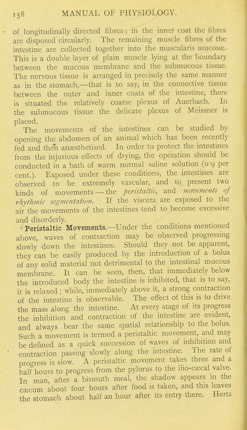 of longitudinally directed fibres; in the inner coat the fibres are disposed circularly. The remaining muscle fibres of the intestine are collected together into the muscularis mucosa;. This is a double layer of plain muscle lying at the boundary between the mucous membrane and the submucous tissue. The nervous tissue is arranged in precisely the same manner as in the stomach,—that is to say, in the connective tissue between the outer and inner coats of the intestine, there is situated the relatively coarse plexus of Auerbach. In the submucous tissue the delicate plexus of Meissner is placed. The movements of the intestines can be studied by opening the abdomen of an animal which has been recently fed and then anssthetised. In order to protect the intestmes from the injurious effects of drying, the operation should be conducted in a bath of warm normal saline solution (0-9 per cent.). Exposed under these conditions, the intestines are observed to be extremely vascular, and to present two kinds of movements — the peristaltic, and movements of rhythmic segmentation. If the viscera are exposed to the air the movements of the intestines tend to become excessive and disorderly. ^ Peristaltic Movements.—Under the conditions mentioned above, waves of contraction may be observed progressing slowly down the intestines. Should they not be apparent, they can be easily produced by the introduction of a bolus of any solid material not detrimental to the intestinal mucous membrane. It can be seen, then, that immediately below the introduced body the intestine is inhibited, that is to say, it is relaxed; while, immediately above it, a strong contraction of the intestine is observable. The effect of this is to drive the mass along the intestine. At every stage of its progress the inhibition and contraction of the intestine are evident, and always bear the same spatial relationship to the bolus. Such a movement is termed a peristaltic movement, and may be defined as a quick succession of waves of inhibition and contraction passing slowly along the intestine. The rate of progress is slow. A peristaltic movement takes three and a half hours to progress from the pylorus to the ilio-ceecal valve. In man, after a bismuth meal, the shadow appears in the CKCum about four hours after food is taken, and this leaves the stomach about half an hour after its entry there. Hertz