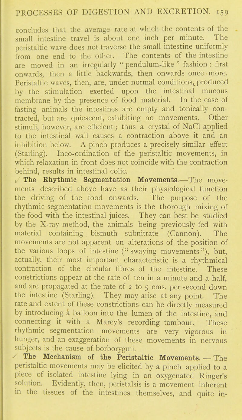 concludes that the average rate at which the contents of the small intestine travel is about one inch per minute. The peristaltic wave does not traverse the small intestine uniformly from one end to the other. The contents of the intestine are moved in an irregularly  pendulum-like  fashion : first onwards, then a little backwards, then onwards once more. Peristaltic waves, then, are, under normal conditions,, produced by the stimulation exerted upon the intestinal mucous membrane by the presence of food material. In the case of fasting animals the intestines are empty and tonically con- tracted, but are quiescent, exhibiting no movements. Other stimuli, however, are efficient; thus a crystal of NaCl applied to the intestinal wall causes a contraction above it and an inhibition below. A pinch produces a precisely similar effect (Starling). Inco-ordination of the peristaltic movements, in which relaxation in front does not coincide with the contraction behind, results in intestinal colic. u The Ehythmic Segmentation Movements.—The move- ments described above have as their physiological function the driving of the food onwards. The purpose of the rhythmic segmentation movements is the thorough mixing of the food with the intestinal juices. They can best be studied by the X-ray method, the animals being previously fed with material containing bismuth subnitrate (Cannon). The movements are not apparent on alterations of the position of the various loops of intestine ( swaying movements ), but, actually, their most important characteristic is a rhythmical contraction of the circular fibres of the intestine. These constrictions appear at the rate of ten in a minute and a half, and are propagated at the rate of 2 to 5 cms. per second down the intestine (Starling). They may arise at any point. The rate and extent of these constrictions can be directly measured by introducing a balloon into the lumen of the intestine, and connecting it with a Marey's recording tambour. These rhythmic segmentation movements are very vigorous in hunger, and an exaggeration of these movements in nervous subjects is the cause of. borborygmi. y The Mechanism of the Peristaltic Movements. — The peristaltic movements may be elicited by a pinch applied to a piece of isolated intestine lying in an oxygenated Ringer's solution. Evidently, then, peristalsis is a movement inherent in the tissues of the intestines themselves, and quite in-