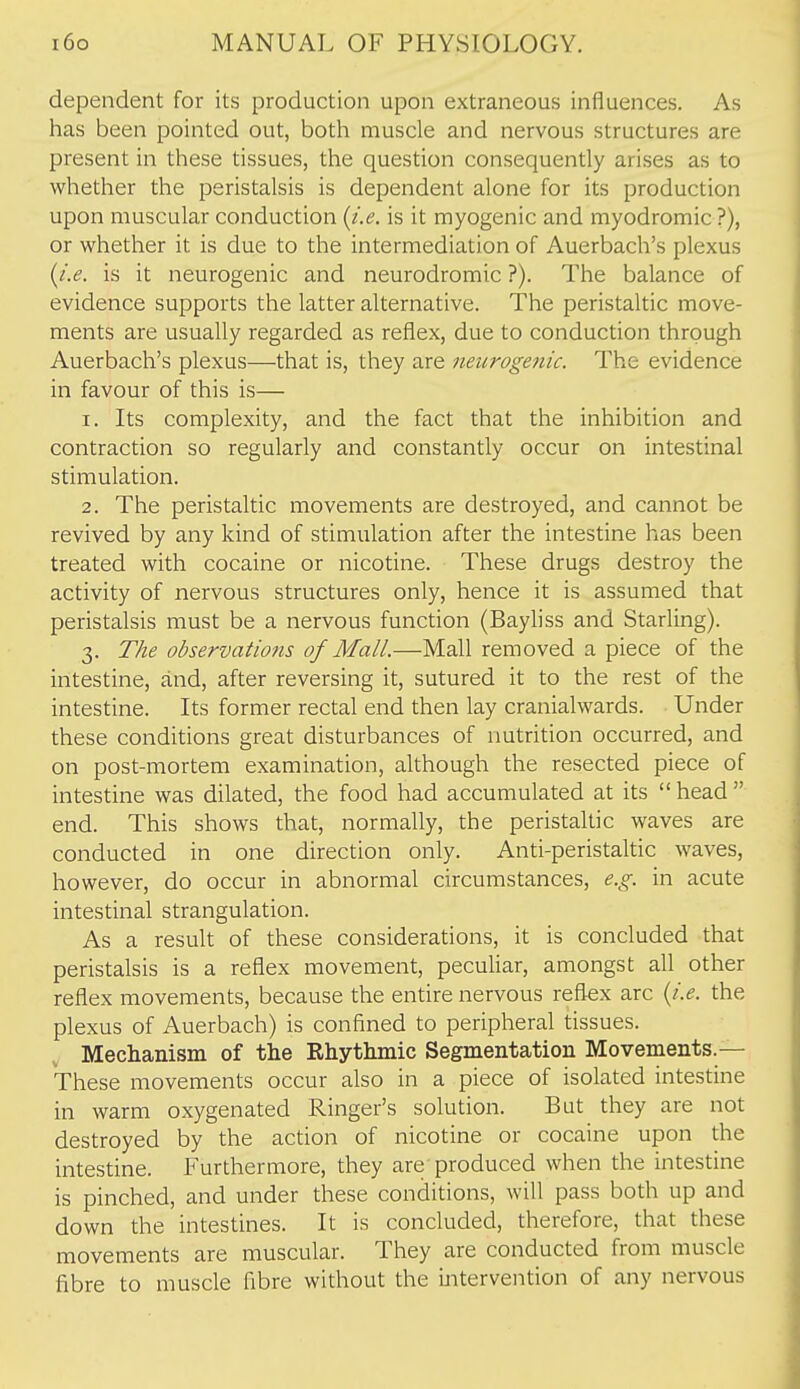 dependent for its production upon extraneous influences. As has been pointed out, both muscle and nervous structures are present in these tissues, the question consequently arises as to whether the peristalsis is dependent alone for its production upon muscular conduction {i.e. is it myogenic and myodromic ?), or whether it is due to the intermediation of Auerbach's plexus {i.e. is it neurogenic and neurodromic ?). The balance of evidence supports the latter alternative. The peristaltic move- ments are usually regarded as reflex, due to conduction through Auerbach's plexus—that is, they are neurogenic. The evidence in favour of this is— 1. Its complexity, and the fact that the inhibition and contraction so regularly and constantly occur on intestinal stimulation. 2. The peristaltic movements are destroyed, and cannot be revived by any kind of stimulation after the intestine has been treated with cocaine or nicotine. These drugs destroy the activity of nervous structures only, hence it is assumed that peristalsis must be a nervous function (Bayliss and Starling). 3. The observatio7is of Mall.—Mall removed a piece of the intestine, and, after reversing it, sutured it to the rest of the intestine. Its former rectal end then lay cranialwards. Under these conditions great disturbances of nutrition occurred, and on post-mortem examination, although the resected piece of intestine was dilated, the food had accumulated at its  head  end. This shows that, normally, the peristaltic waves are conducted in one direction only. Anti-peristaltic waves, however, do occur in abnormal circumstances, e.g. in acute intestinal strangulation. As a result of these considerations, it is concluded that peristalsis is a reflex movement, peculiar, amongst all other reflex movements, because the entire nervous reflex arc {i.e. the plexus of Auerbach) is confined to peripheral tissues. Mechanism of the Rhythmic Segmentation Movements.— These movements occur also in a piece of isolated intestine in warm oxygenated Ringer's solution. But they are not destroyed by the action of nicotine or cocaine upon the intestine. Furthermore, they are produced when the intestine is pinched, and under these conditions, will pass both up and down the intestines. It is concluded, therefore, that these movements are muscular. They are conducted from muscle fibre to muscle fibre without the ijitervention of any nervous