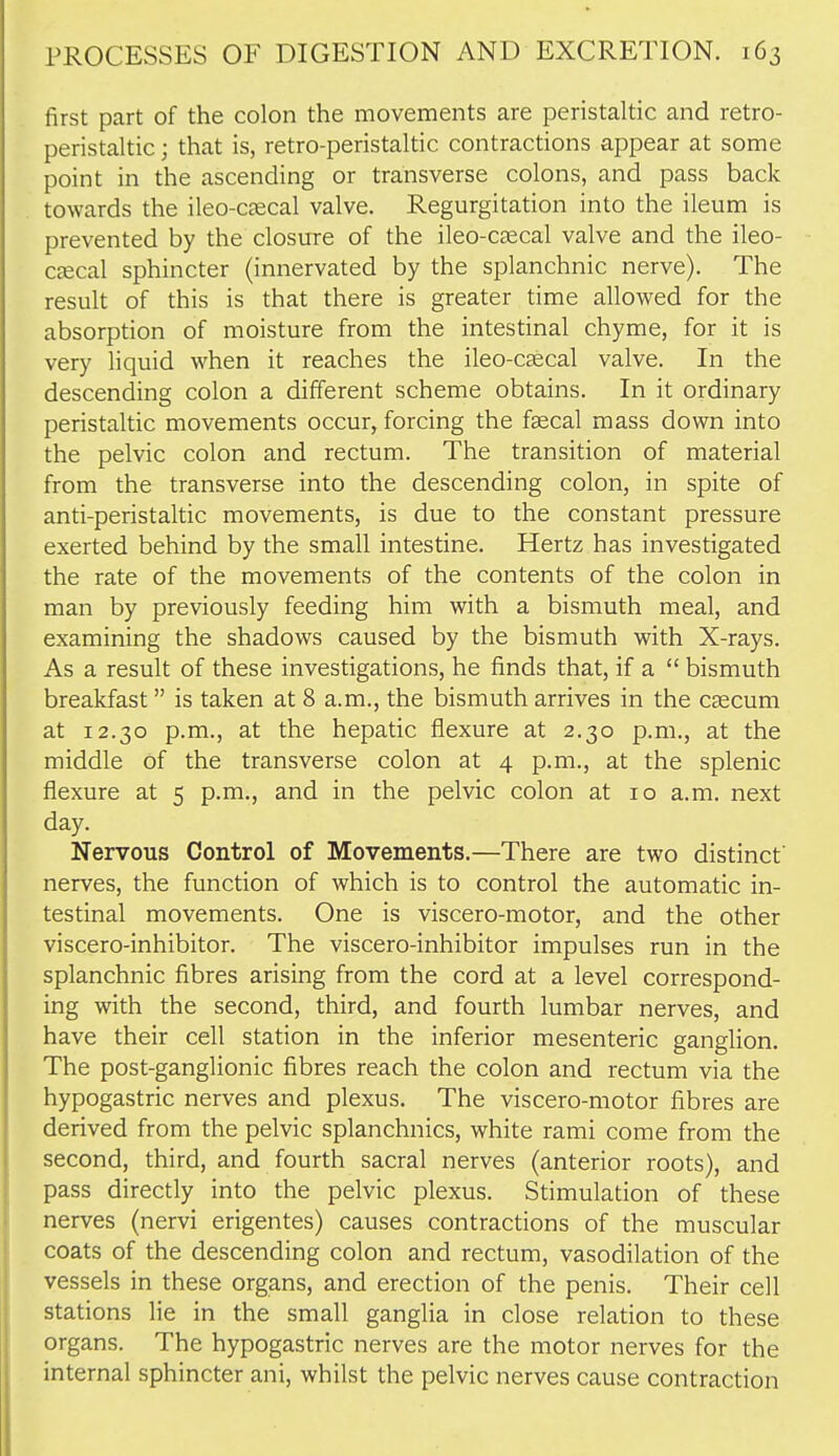 first part of the colon the movements are peristaltic and retro- peristaltic ; that is, retro-peristaltic contractions appear at some point in the ascending or transverse colons, and pass back towards the ileo-C£ecal valve. Regurgitation into the ileum is prevented by the closure of the ileo-csecal valve and the ileo- cjecal sphincter (innervated by the splanchnic nerve). The result of this is that there is greater time allowed for the absorption of moisture from the intestinal chyme, for it is very liquid when it reaches the ileo-c^cal valve. In the descending colon a different scheme obtains. In it ordinary peristaltic movements occur, forcing the faecal mass down into the pelvic colon and rectum. The transition of material from the transverse into the descending colon, in spite of anti-peristaltic movements, is due to the constant pressure exerted behind by the small intestine. Hertz has investigated the rate of the movements of the contents of the colon in man by previously feeding him with a bismuth meal, and examining the shadows caused by the bismuth with X-rays. As a result of these investigations, he finds that, if a  bismuth breakfast is taken at 8 a.m., the bismuth arrives in the cscum at 12.30 p.m., at the hepatic flexure at 2.30 p.m., at the middle Of the transverse colon at 4 p.m., at the splenic flexure at 5 p.m., and in the pelvic colon at 10 a.m. next day. Nervous Control of Movements.—There are two distinct nerves, the function of which is to control the automatic in- testinal movements. One is viscero-motor, and the other viscero-inhibitor. The viscero-inhibitor impulses run in the splanchnic fibres arising from the cord at a level correspond- ing with the second, third, and fourth lumbar nerves, and have their cell station in the inferior mesenteric ganglion. The post-ganglionic fibres reach the colon and rectum via the hypogastric nerves and plexus. The viscero-motor fibres are derived from the pelvic splanchnics, white rami come from the second, third, and fourth sacral nerves (anterior roots), and pass directly into the pelvic plexus. Stimulation of these nerves (nervi erigentes) causes contractions of the muscular coats of the descending colon and rectum, vasodilation of the vessels in these organs, and erection of the penis. Their cell stations lie in the small ganglia in close relation to these organs. The hypogastric nerves are the motor nerves for the internal sphincter ani, whilst the pelvic nerves cause contraction