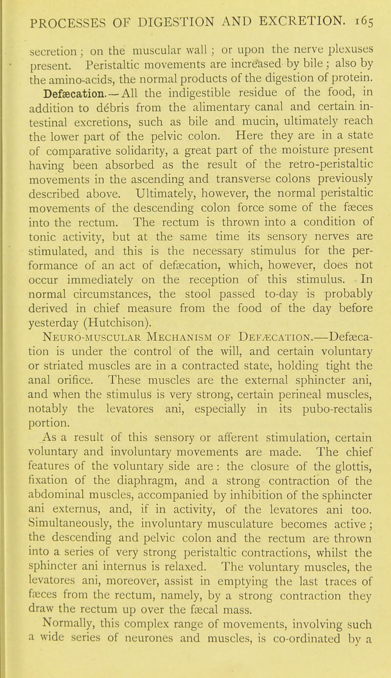 secretion; on the muscular wall; or upon the nerve plexuses present. Peristaltic movements are incre'ased by bile; also by the amino-acids, the normal products of the digestion of protein. Def8ecation.--All the indigestible residue of the food, in addition to debris from the alimentary canal and certain in- testinal excretions, such as bile and mucin, ultimately reach the lower part of the pelvic colon. Here they are in a state of comparative solidarity, a great part of the moisture present having been absorbed as the result of the retro-peristaltic movements in the ascending and transverse colons previously described above. Ultimately, however, the normal peristaltic movements of the descending colon force some of the faeces into the rectum. The rectum is thrown into a condition of tonic activity, but at the same time its sensory nerves are stimulated, and this is the necessary stimulus for the per- formance of an act of defascation, which, however, does not occur immediately on the reception of this stimulus. In normal circumstances, the stool passed to-day is probably derived in chief measure from the food of the day before yesterday (Hutchison). Neuro-muscular Mechanism of Defecation.—Defaeca- tion is under the control of the will, and certain voluntary or striated muscles are in a contracted state, holding tight the anal orifice. These muscles are the external sphincter ani, and when the stimulus is very strong, certain perineal muscles, notably the levatores ani, especially in its pubo-rectalis portion. As a result of this sensory or afferent stimulation, certain voluntary and involuntary movements are made. The chief features of the voluntary side are : the closure of the glottis, fixation of the diaphragm, and a strong contraction of the abdominal muscles, accompanied by inhibition of the sphincter ani externus, and, if in activity, of the levatores ani too. Simultaneously, the involuntary musculature becomes active; the descending and pelvic colon and the rectum are thrown into a series of very strong peristaltic contractions, whilst the sphincter ani internus is relaxed. The voluntary muscles, the levatores ani, moreover, assist in emptying the last traces of faeces from the rectum, namely, by a strong contraction they draw the rectum up over the faecal mass. Normally, this complex range of movements, involving such a wide series of neurones and muscles, is co-ordinated by a