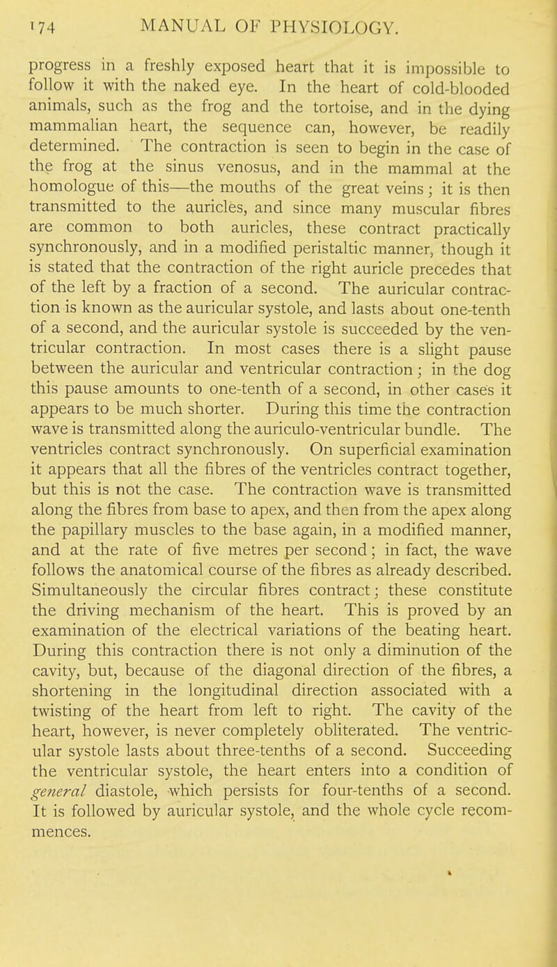 progress in a freshly exposed heart that it is impossible to follow it with the naked eye. In the heart of cold-blooded animals, such as the frog and the tortoise, and in the dying mammalian heart, the sequence can, however, be readily determined. The contraction is seen to begin in the case of the frog at the sinus venosus, and in the mammal at the homologue of this—the mouths of the great veins; it is then transmitted to the auricles, and since many muscular fibres are common to both auricles, these contract practically synchronously, and in a modified peristaltic manner, though it is stated that the contraction of the right auricle precedes that of the left by a fraction of a second. The auricular contrac- tion is known as the auricular systole, and lasts about one-tenth of a second, and the auricular systole is succeeded by the ven- tricular contraction. In most cases there is a slight pause between the auricular and ventricular contraction; in the dog this pause amounts to one-tenth of a second, in other cases it appears to be much shorter. During this time the contraction wave is transmitted along the auriculo-ventricular bundle. The ventricles contract synchronously. On superficial examination it appears that all the fibres of the ventricles contract together, but this is not the case. The contraction wave is transmitted along the fibres from base to apex, and then from the apex along the papillary muscles to the base again, in a modified manner, and at the rate of five metres per second; in fact, the wave follows the anatomical course of the fibres as already described. Simultaneously the circular fibres contract; these constitute the driving mechanism of the heart. This is proved by an examination of the electrical variations of the beating heart. During this contraction there is not only a diminution of the cavity, but, because of the diagonal direction of the fibres, a shortening in the longitudinal direction associated with a twisting of the heart from left to right. The cavity of the heart, however, is never completely obliterated. The ventric- ular systole lasts about three-tenths of a second. Succeeding the ventricular systole, the heart enters into a condition of general diastole, which persists for four-tenths of a second. It is followed by auricular systole, and the whole cycle recom- mences.