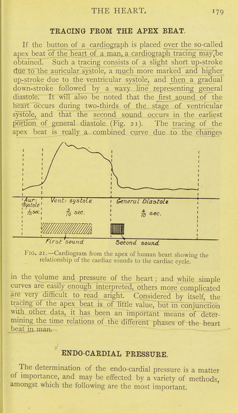 TEACING FROM THE APEX BEAT. If the button of a cardiograph is placed over the so-called a£ex beat of the heart of a man, a cardiograph tracing may'^be obtained. Such a tracing consists of a slight short up-stroke due to the auricular systole, a rnuch more marked and higher up^^troke due to the ventricular systole, and then a gradual down-stroke followed by a wavy line representing general diastole: It will also be noted that the _first sound of the heart ^occurs during two-thirds of the stage of ventricular systole, and that the second sound occurs in the earliest portiuon_ of general diastole (Fig. 21). The tracing of the apex beat is really a^ combined curve due to the changes Fig. 21.—Cardiogram from the apex of human heart showing the relationship of the cardiac sounds to the cardiac cycle. in the volume and pressure of the heart; and while simple curves are easily enough interpreted, others more complicated are very difficult to read aright. Considered by itself, the tracing of the apex beat is of little value, but in conjunction witk other data, it has been an important means of deter- mining the time relations of the different phases of the heart .beatjjLjnan. ■ ^J ENDO-CARDIAL PRESSURE. The determination of the endo-cardial pressure is a matter of importance, and may be effected by a variety of methods, amongst which the following are the most important.