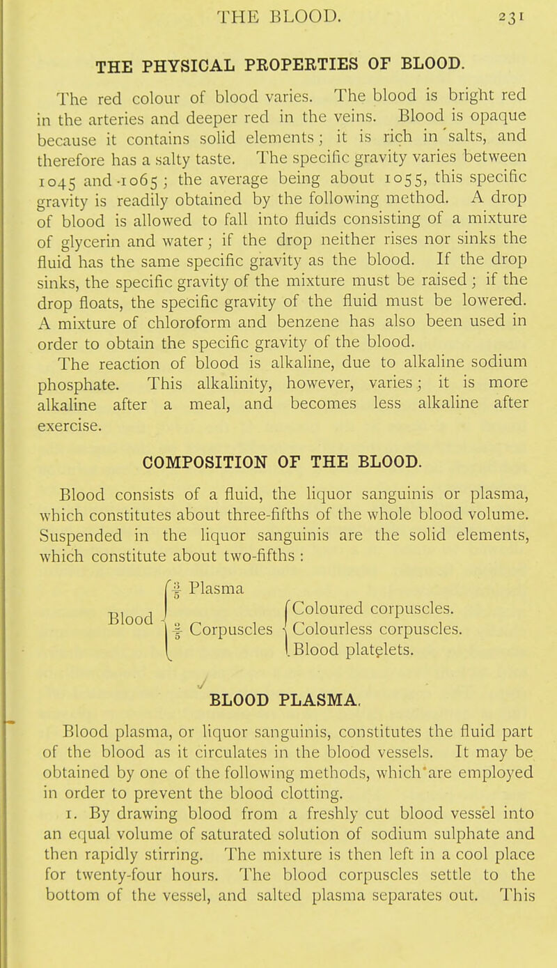 THE PHYSICAL PROPERTIES OF BLOOD. The red colour of blood varies. The blood is bright red in the arteries and deeper red in the veins. Blood is opaque because it contains solid elements; it is rich in 'salts, and therefore has a salty taste. The specific gravity varies between 1045 and-1065; the average being about 1055, this specific gravity is readily obtained by the following method. A drop of blood is allowed to fall into fluids consisting of a mixture of glycerin and water; if the drop neither rises nor sinks the fluid has the same specific gravity as the blood. If the drop sinks, the specific gravity of the mixture must be raised ; if the drop floats, the specific gravity of the fluid must be lowered. A mixture of chloroform and benzene has also been used in order to obtain the specific gravity of the blood. The reaction of blood is alkaline, due to alkaline sodium phosphate. This alkalinity, however, varies; it is more alkaline after a meal, and becomes less alkaline after exercise. Blood consists of a fluid, the liquor sanguinis or plasma, which constitutes about three-fifths of the whole blood volume. Suspended in the liquor sanguinis are the solid elements, which constitute about two-fifths : Blood plasma, or liquor sanguinis, constitutes the fluid part of the blood as it circulates in the blood vessels. It may be obtained by one of the following methods, which'are employed in order to prevent the blood clotting. I. By drawing blood from a freshly cut blood vessel into an equal volume of saturated solution of sodium sulphate and then rapidly stirring. The mixture is then left in a cool place for twenty-four hours. The blood corpuscles settle to the bottom of the vessel, and salted plasma separates out. This COMPOSITION OF THE BLOOD. ^ Plasma Blood J BLOOD PLASMA,