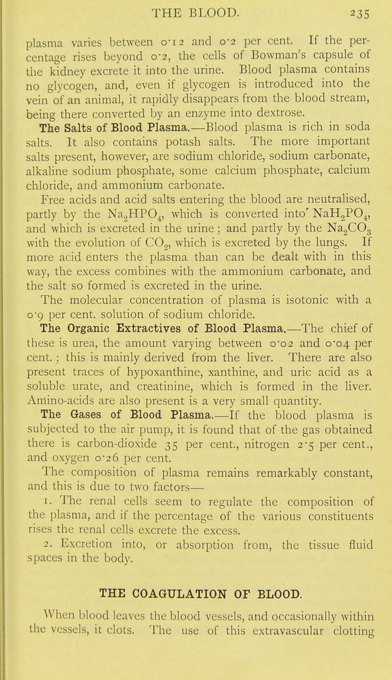 plasma varies between 0-12 and 0*2 per cent. If the per- centage rises beyond 0-2, the cells of Bowman's capsule of the kidney excrete it into the urine. Blood plasma contains no glycogen, and, even if glycogen is introduced into the vein of an animal, it rapidly disappears from the blood stream, being there converted by an enzyme into dextrose. The Salts of Blood Plasma.—Blood plasma is rich in soda salts. It also contains potash salts. The more important salts present, however, are sodium chloride, sodium carbonate, alkaline sodium phosphate, some calcium phosphate, calcium chloride, and ammonium carbonate. Free acids and acid salts entering the blood are neutralised, partly by the NagHPO^, which is converted into' NaHgPO^, and which is excreted in the urine; and partly by the NagCOg with the evolution of COg, which is excreted by the lungs. If more acid enters the plasma than can be dealt with in this way, the excess combines with the ammonium carbonate, and the salt so formed is excreted in the urine. The molecular concentration of plasma is isotonic with a o'9 per cent, solution of sodium chloride. The Organic Extractives of Blood Plasma.—The chief of these is urea, the amount varying between 0*02 and 0*04 per cent.; this is mainly derived from the liver. There are also present traces of hypoxanthine, xanthine, and uric acid as a soluble urate, and creatinine, which is formed in the liver. Amino-acids are also present is a very small quantity. The Gases of Blood Plasma.—If the blood plasma is subjected to the air pump, it is found that of the gas obtained there is carbon-dioxide 35 per cent., nitrogen 2-5 per cent., and oxygen o'zS per cent. The composition of plasma remains remarkably constant, and this is due to two factors— 1. The renal cells seem to regulate the composition of the plasma, and if the percentage of the various constituents rises the renal cells excrete the excess. 2. Excretion into, or absorption from, the tissue fluid spaces in the body. THE COAGULATION OF BLOOD. When blood leaves the blood vessels, and occasionally within the vessels, it clots. The use of this extravascular clotting