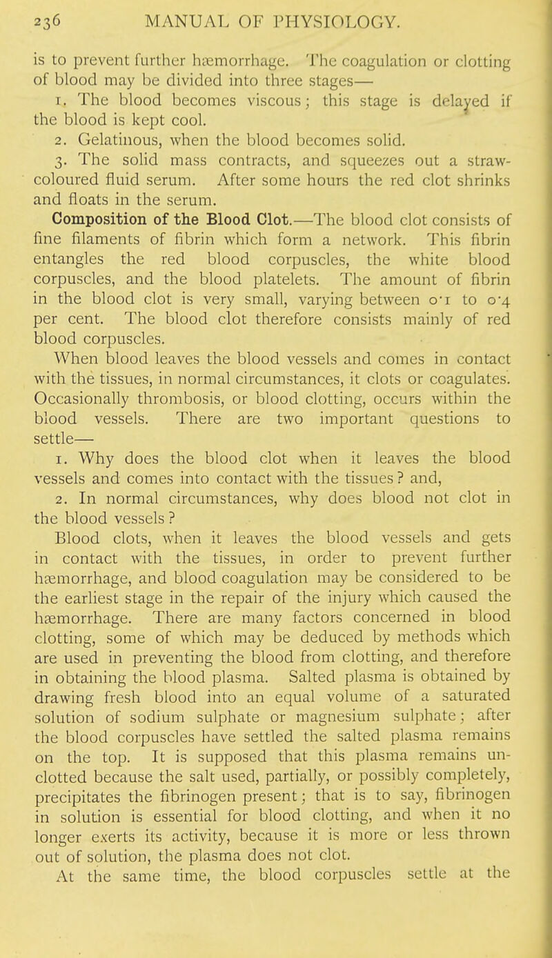 is to prevent further hiiemorrhage. The coagulation or clotting of blood may be divided into three stages— 1. The blood becomes viscous; this stage is delayed if the blood is kept cool. 2. Gelatinous, when the blood becomes solid. 3. The solid mass contracts, and squeezes out a straw- coloured fluid serum. After some hours the red clot shrinks and floats in the serum. Composition of the Blood Clot.—The blood clot consists of fine filaments of fibrin which form a network. This fibrin entangles the red blood corpuscles, the white blood corpuscles, and the blood platelets. The amount of fibrin in the blood clot is very small, varying between ot to 0-4 per cent. The blood clot therefore consists mainly of red blood corpuscles. When blood leaves the blood vessels and comes in contact with the tissues, in normal circumstances, it clots or coagulates. Occasionally thrombosis, or blood clotting, occurs within the blood vessels. There are two important questions to settle— 1. Why does the blood clot when it leaves the blood vessels and comes into contact with the tissues ? and, 2. In normal circumstances, why does blood not clot in the blood vessels ? Blood clots, when it leaves the blood vessels and gets in contact with the tissues, in order to prevent further haemorrhage, and blood coagulation may be considered to be the earliest stage in the repair of the injury which caused the haemorrhage. There are many factors concerned in blood clotting, some of which may be deduced by methods which are used in preventing the blood from clotting, and therefore in obtaining the blood plasma. Salted plasma is obtained by drawing fresh blood into an equal volume of a saturated solution of sodium sulphate or magnesium sulphate; after the blood corpuscles have settled the salted plasma remains on the top. It is supposed that this plasma remains un- clotted because the salt used, partially, or possibly completely, precipitates the fibrinogen present; that is to say, fibrinogen in solution is essential for blood clotting, and when it no longer exerts its activity, because it is more or less thrown out of solution, the plasma does not clot. At the same time, the blood corpuscles settle at the