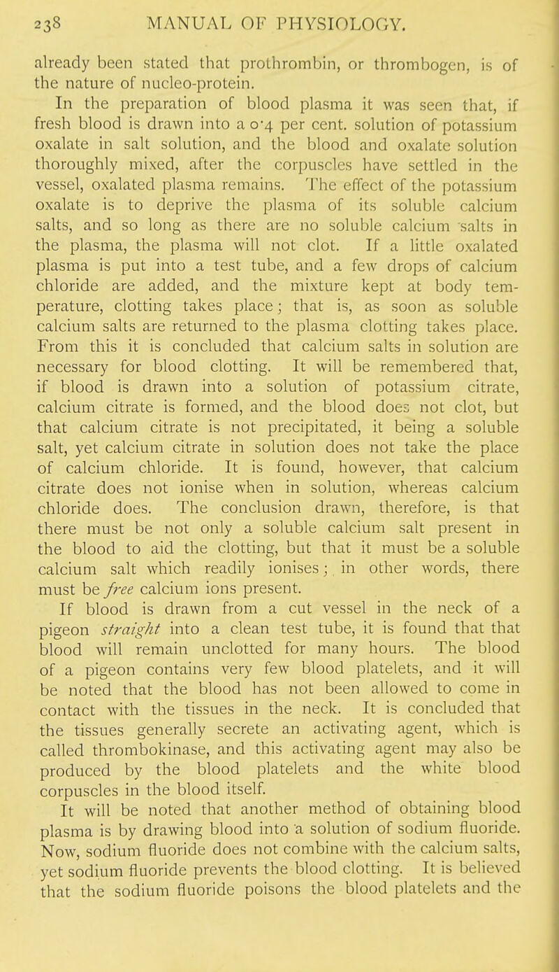 already been stated that prothrombin, or thrombogen, is of the nature of nucleo-protein. In the preparation of blood plasma it was seen that, if fresh blood is drawn into a 0-4 per cent, solution of potassium oxalate in salt solution, and the blood and oxalate solution thoroughly mixed, after the corpuscles have settled in the vessel, oxalated plasma remains. The effect of the potassium oxalate is to deprive the plasma of its soluble calcium salts, and so long as there are no soluble calcium salts in the plasma, the plasma will not clot. If a little oxalated plasma is put into a test tube, and a few drops of calcium chloride are added, and the mixture kept at body tem- perature, clotting takes place; that is, as soon as soluble calcium salts are returned to the plasma clotting takes place. From this it is concluded that calcium salts in solution are necessary for blood clotting. It will be remembered that, if blood is drawn into a solution of potassium citrate, calcium citrate is formed, and the blood does not clot, but that calcium citrate is not precipitated, it being a soluble salt, yet calcium citrate in solution does not take the place of calcium chloride. It is found, however, that calcium citrate does not ionise when in solution, whereas calcium chloride does. The conclusion drawn, therefore, is that there must be not only a soluble calcium salt present in the blood to aid the clotting, but that it must be a soluble calcium salt which readily ionises; in other words, there must be free calcium ions present. If blood is drawn from a cut vessel in the neck of a pigeon straight into a clean test tube, it is found that that blood will remain unclotted for many hours. The blood of a pigeon contains very few blood platelets, and it will be noted that the blood has not been allowed to come in contact with the tissues in the neck. It is concluded that the tissues generally secrete an activating agent, which is called thrombokinase, and this activating agent may also be produced by the blood platelets and the white blood corpuscles in the blood itself. It will be noted that another method of obtaining blood plasma is by drawing blood into a solution of sodium fluoride. Now, sodium fluoride does not combine with the calcium salts, yet sodium fluoride prevents the blood clotting. It is believed that the sodium fluoride poisons the blood platelets and the