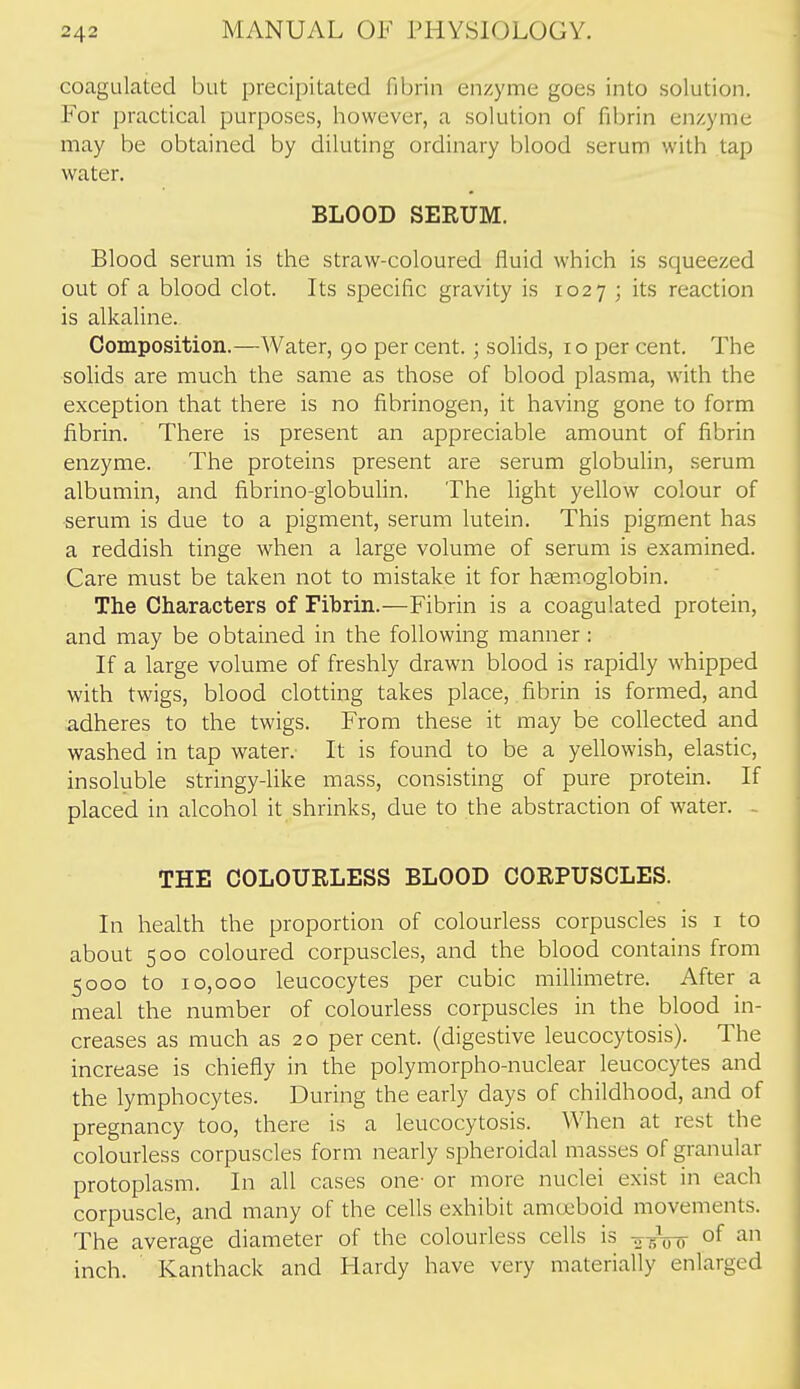 coagulated but precipitated fibrin enzyme goes into solution. For practical purposes, however, a solution of fibrin enzyme may be obtained by diluting ordinary blood serum with tap water. BLOOD SEEUM. Blood serum is the straw-coloured fluid which is squeezed out of a blood clot. Its specific gravity is 1027 ; its reaction is alkaline. Composition.—Water, 90 per cent.; solids, 10 per cent. The solids are much the same as those of blood plasma, with the exception that there is no fibrinogen, it having gone to form fibrin. There is present an appreciable amount of fibrin enzyme. The proteins present are serum globulin, serum albumin, and fibrino-globulin. The light yellow colour of serum is due to a pigment, serum lutein. This pigment has a reddish tinge when a large volume of serum is examined. Care must be taken not to mistake it for haenioglobin. The Characters of Fibrin.—Fibrin is a coagulated protein, and may be obtained in the following manner : If a large volume of freshly drawn blood is rapidly whipped with twigs, blood clotting takes place, fibrin is formed, and adheres to the twigs. From these it may be collected and washed in tap water. It is found to be a yellowish, elastic, insoluble stringy-like mass, consisting of pure protein. If placed in alcohol it shrinks, due to the abstraction of water. - THE COLOURLESS BLOOD CORPUSCLES. In health the proportion of colourless corpuscles is i to about 500 coloured corpuscles, and the blood contains from 5000 to 10,000 leucocytes per cubic millimetre. After a meal the number of colourless corpuscles in the blood in- creases as much as 20 percent, (digestive leucocytosis). The increase is chiefly in the polymorpho-nuclear leucocytes and the lymphocytes. During the early days of childhood, and of pregnancy too, there is a leucocytosis. When at rest the colourless corpuscles form nearly spheroidal masses of granular protoplasm. In all cases one- or more nuclei exist in each corpuscle, and many of the cells exhibit amcjcboid movements. The average diameter of the colourless cells is o 5V0 inch. Kanthack and Flardy have very materially enlarged