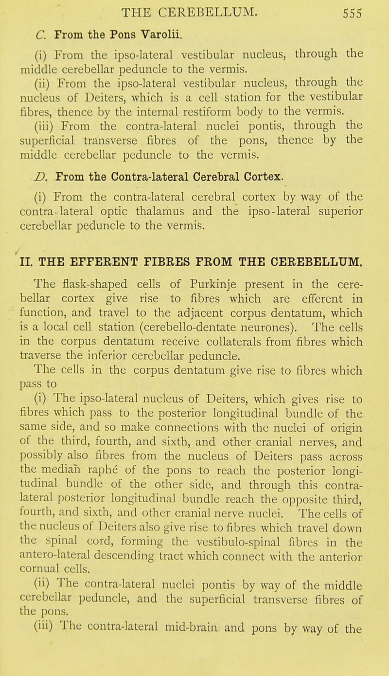 C. From the Pons Varolii. (i) From the ipso-lateral vestibular nucleus, through the middle cerebellar peduncle to the vermis. (ii) From the ipso-lateral vestibular nucleus, through the nucleus of Deiters, which is a cell station for the vestibular fibres, thence by the internal restiform body to the vermis. (iii) From the contra-lateral nuclei pontis, through the superficial transverse fibres of the pons, thence by the middle cerebellar peduncle to the vermis. D. From the Contra-lateral Cerebral Cortex. (i) From the contra-lateral cerebral cortex by way of the contra-lateral optic thalamus and the ipso-lateral superior cerebellar peduncle to the vermis. ''iL THE EFFERENT FIBRES FROM THE CEREBELLUM. The flask-shaped cells of Purkinje present in the cere- bellar cortex give rise to fibres which are efferent in function, and travel to the adjacent corpus dentatum, which is a local cell station (cerebello-dentate neurones). The cells in the corpus dentatum receive collaterals from fibres which traverse the inferior cerebellar peduncle. The cells in the corpus dentatum give rise to fibres which pass to (i) The ipso-lateral nucleus of Deiters, which gives rise to fibres which pass to the posterior longitudinal bundle of the same side, and so make connections with the nuclei of origin of the third, fourth, and sixth, and other cranial nerves, and possibly also fibres from the nucleus of Deiters pass across the median raphe of the pons to reach the posterior longi- tudinal bundle of the other side, and through this contra- lateral posterior longitudinal bundle reach the opposite third, fourth, and sixth, and other cranial nerve nuclei. The cells of the nucleus of Deiters also give rise to fibres which travel down the spinal cord, forming the vestibulo-spinal fibres in the antero-lateral descending tract which connect with the anterior cornual cells. (ii) The contra-lateral nuclei pontis by way of the middle cerebellar peduncle, and the superficial transverse fibres of the pons. (iii) The contra-lateral mid-brain and pons by way of the