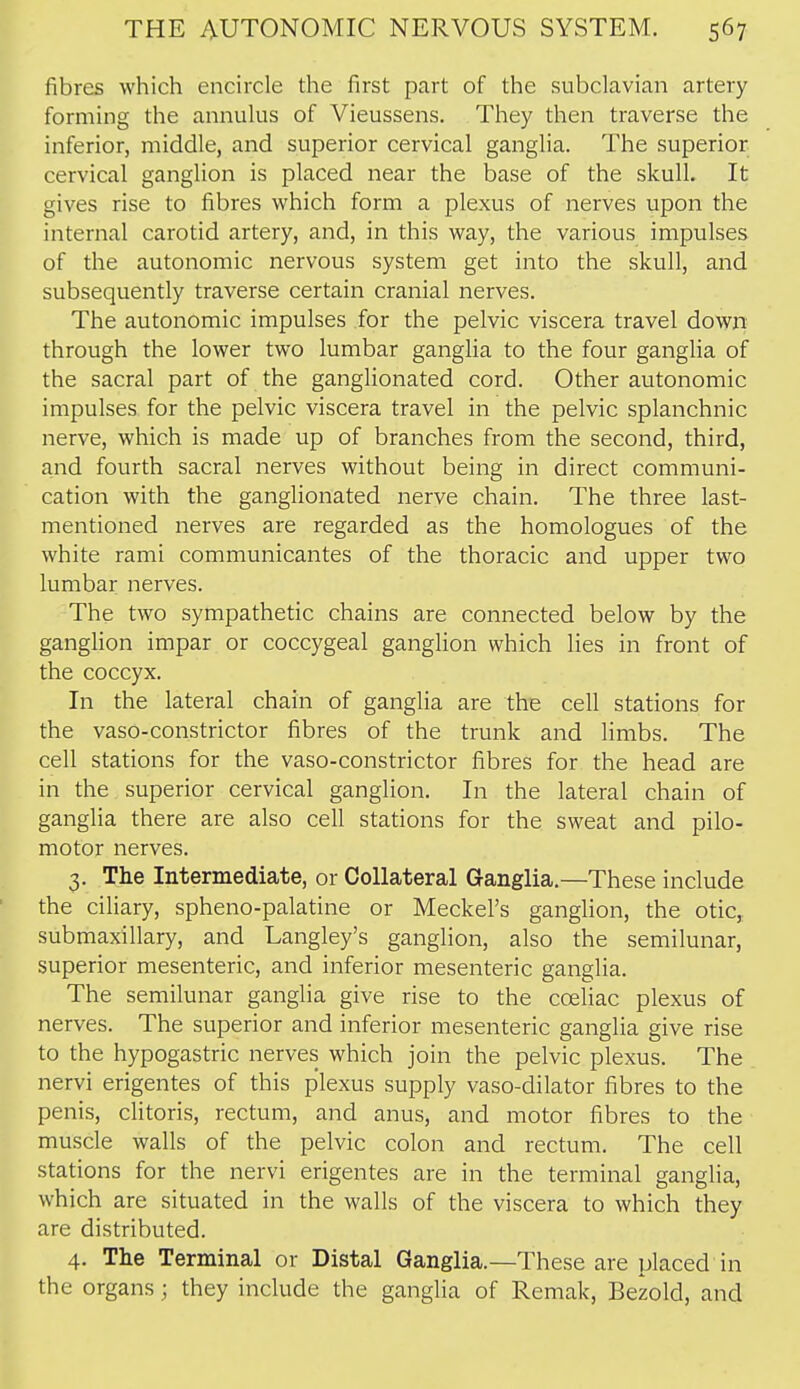 fibres which encircle the first part of the subclavian artery forming the annulus of Vieussens. They then traverse the inferior, middle, and superior cervical ganglia. The superior cervical ganglion is placed near the base of the skull. It gives rise to fibres which form a plexus of nerves upon the internal carotid artery, and, in this way, the various impulses of the autonomic nervous system get into the skull, and subsequently traverse certain cranial nerves. The autonomic impulses for the pelvic viscera travel down through the lower two lumbar ganglia to the four ganglia of the sacral part of the ganglionated cord. Other autonomic impulses for the pelvic viscera travel in the pelvic splanchnic nerve, which is made up of branches from the second, third, and fourth sacral nerves without being in direct communi- cation with the ganglionated nerve chain. The three last- mentioned nerves are regarded as the homologues of the white rami communicantes of the thoracic and upper two lumbar nerves. The two sympathetic chains are connected below by the ganglion impar or coccygeal ganglion which lies in front of the coccyx. In the lateral chain of ganglia are the cell stations for the vaso-constrictor fibres of the trunk and limbs. The cell stations for the vaso-constrictor fibres for the head are in the superior cervical ganglion. In the lateral chain of ganglia there are also cell stations for the sweat and pilo- motor nerves. 3. The Intermediate, or Collateral Ganglia.—These include the ciliary, spheno-palatine or Meckel's ganglion, the otic, submaxillary, and Langley's ganglion, also the semilunar, superior mesenteric, and inferior mesenteric ganglia. The semilunar ganglia give rise to the cceliac plexus of nerves. The superior and inferior mesenteric ganglia give rise to the hypogastric nerves which join the pelvic plexus. The nervi erigentes of this plexus supply vaso-dilator fibres to the penis, clitoris, rectum, and anus, and motor fibres to the muscle walls of the pelvic colon and rectum. The cell stations for the nervi erigentes are in the terminal ganglia, which are situated in the walls of the viscera to which they are distributed. 4. The Terminal or Distal Ganglia.—These are placed in the organs; they include the ganglia of Remak, Bezold, and