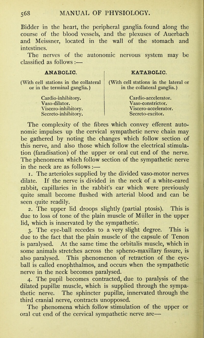 Bidder in the heart, the peripheral ganglia, found along the course of the blood vessels, and the plexuses of Auerbach and Meissner, located in the wall of the stomach and intestines. The nerves of the autonomic nervous system may be classified as follows :— ANABOLIC. (With cell stations in the collateral or in the terminal ganglia.) Cardio-inhibitory. Vaso-dilator. Viscero-inhibitory. Secreto-inhibitory. KATABOLIC. (With cell stations in the lateral or in the collateral ganglia.) Cardio-accelerator. Vaso-constrictor. Viscero-accelerator. Secreto-excitor. The complexity of the fibres which convey efferent auto- nomic impulses up the cervical sympathetic nerve chain may be gathered by noting the changes which follow section of this nerve, and also those which follow the electrical stimula- tion (faradisation) of the upper or oral cut end of the nerve. The phenomena which follow section of the sympathetic nerve in the neck are as follows :— 1. The arterioles supplied by the divided vaso-motor nerves dilate. If the nerve is divided in the neck of a white-eared rabbit, capillaries in the rabbit's ear which were previously quite small become flushed with arterial blood and can be seen quite readily. 2. The upper lid droops slightly (partial ptosis). This is due to loss of tone of the plain muscle of Miiller in the upper lid, which is innervated by the sympathetic. 3. The eye-ball recedes to a very slight degree. This is due to the fact that the plain muscle of the capsule of Tenon is paralysed. At the same time the orbitalis muscle, which in some animals stretches across the spheno-maxillary fissure, is also paralysed. This phenomenon of retraction of the eye- ball is called enophthalmos, and occurs when the sympathetic nerve in the neck becomes paralysed. 4. The pupil becomes contracted, due to paralysis of the dilated pupillse muscle, which is supplied through the sympa- thetic nerve. The sphincter pupillae, innervated through the third cranial nerve, contracts unopposed. The phenomena which follow stimulation of the upper or oral cut end of the cervical sympathetic nerve are—