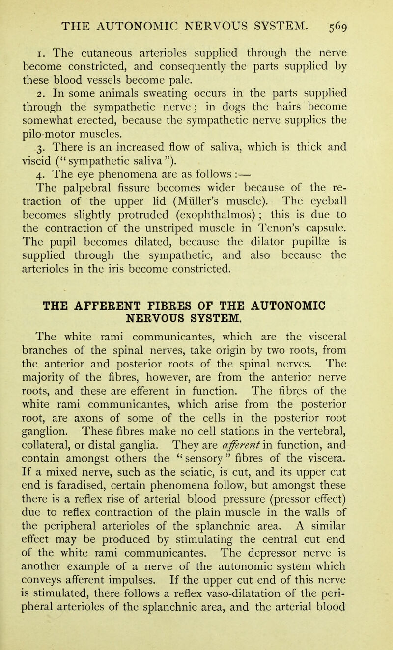 1. The cutaneous arterioles supplied through the nerve become constricted, and consequently the parts supplied by these blood vessels become pale. 2. In some animals sweating occurs in the parts supplied through the sympathetic nerve; in dogs the hairs become somewhat erected, because the sympathetic nerve supplies the pilo-motor muscles. 3. There is an increased flow of saliva, which is thick and viscid (sympathetic saliva). 4. The eye phenomena are as follows :— The palpebral fissure becomes wider because of the re- traction of the upper lid (Miiller's muscle). The eyeball becomes slightly protruded (exophthalmos); this is due to the contraction of the unstriped muscle in Tenon's capsule. The pupil becomes dilated, because the dilator pupillae is supplied through the sympathetic, and also because the arterioles in the iris become constricted. THE AFFERENT FIBRES OF THE AUTONOMIC NERVOUS SYSTEM. The white rami communicantes, which are the visceral branches of the spinal nerves, take origin by two roots, from the anterior and posterior roots of the spinal nerves. The majority of the fibres, however, are from the anterior nerve roots, and these are efferent in function. The fibres of the white rami communicantes, which arise from the posterior root, are axons of some of the cells in the posterior root ganglion. These fibres make no cell stations in the vertebral, collateral, or distal ganglia. They are afferent in function, and contain amongst others the  sensory  fibres of the viscera. If a mixed nerve, such as the sciatic, is cut, and its upper cut end is faradised, certain phenomena follow, but amongst these there is a reflex rise of arterial blood pressure (pressor effect) due to reflex contraction of the plain muscle in the walls of the peripheral arterioles of the splanchnic area. A similar effect may be produced by stimulating the central cut end of the white rami communicantes. The depressor nerve is another example of a nerve of the autonomic system which conveys afferent impulses. If the upper cut end of this nerve is stimulated, there follows a reflex vaso-dilatation of the peri- pheral arterioles of the splanchnic area, and the arterial blood