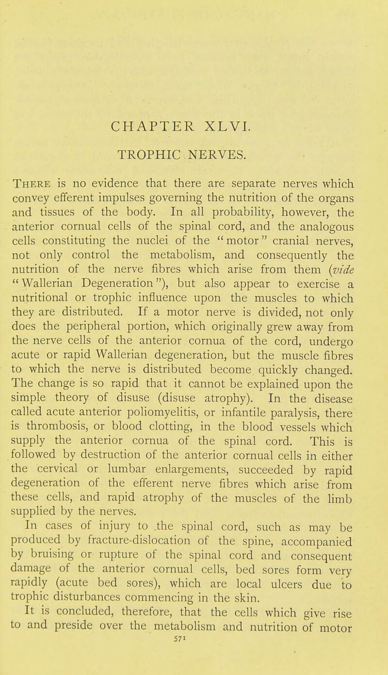 CHAPTER XLVI. TROPHIC NERVES. There is no evidence that there are separate nerves which convey efferent impulses governing the nutrition of the organs and tissues of the body. In all probability, however, the anterior cornual cells of the spinal cord, and the analogous cells constituting the nuclei of the  motor cranial nerves, not only control the metabolism, and consequently the nutrition of the nerve fibres which arise from them {vide Wallerian Degeneration), but also appear to exercise a nutritional or trophic influence upon the muscles to which they are distributed. If a motor nerve is divided, not only does the peripheral portion, which originally grew away from the nerve cells of the anterior cornua of the cord, undergo acute or rapid Wallerian degeneration, but the muscle fibres to which the nerve is distributed become quickly changed. The change is so rapid that it cannot be explained upon the simple theory of disuse (disuse atrophy). In the disease called acute anterior poliomyelitis, or infantile paralysis, there is thrombosis, or blood clotting, in the blood vessels which supply the anterior cornua of the spinal cord. This is followed by destruction of the anterior cornual cells in either the cervical or lumbar enlargements, succeeded by rapid degeneration of the efferent nerve fibres which arise from these cells, and rapid atrophy of the muscles of the limb supplied by the nerves. In cases of injury to .the spinal cord, such as may be produced by fracture-dislocation of the spine, accompanied by bruising or rupture of the spinal cord and consequent damage of the anterior cornual cells, bed sores form very rapidly (acute bed sores), which are local ulcers due to trophic disturbances commencing in the skin. It is concluded, therefore, that the cells which give rise to and preside over the metabolism and nutrition of motor