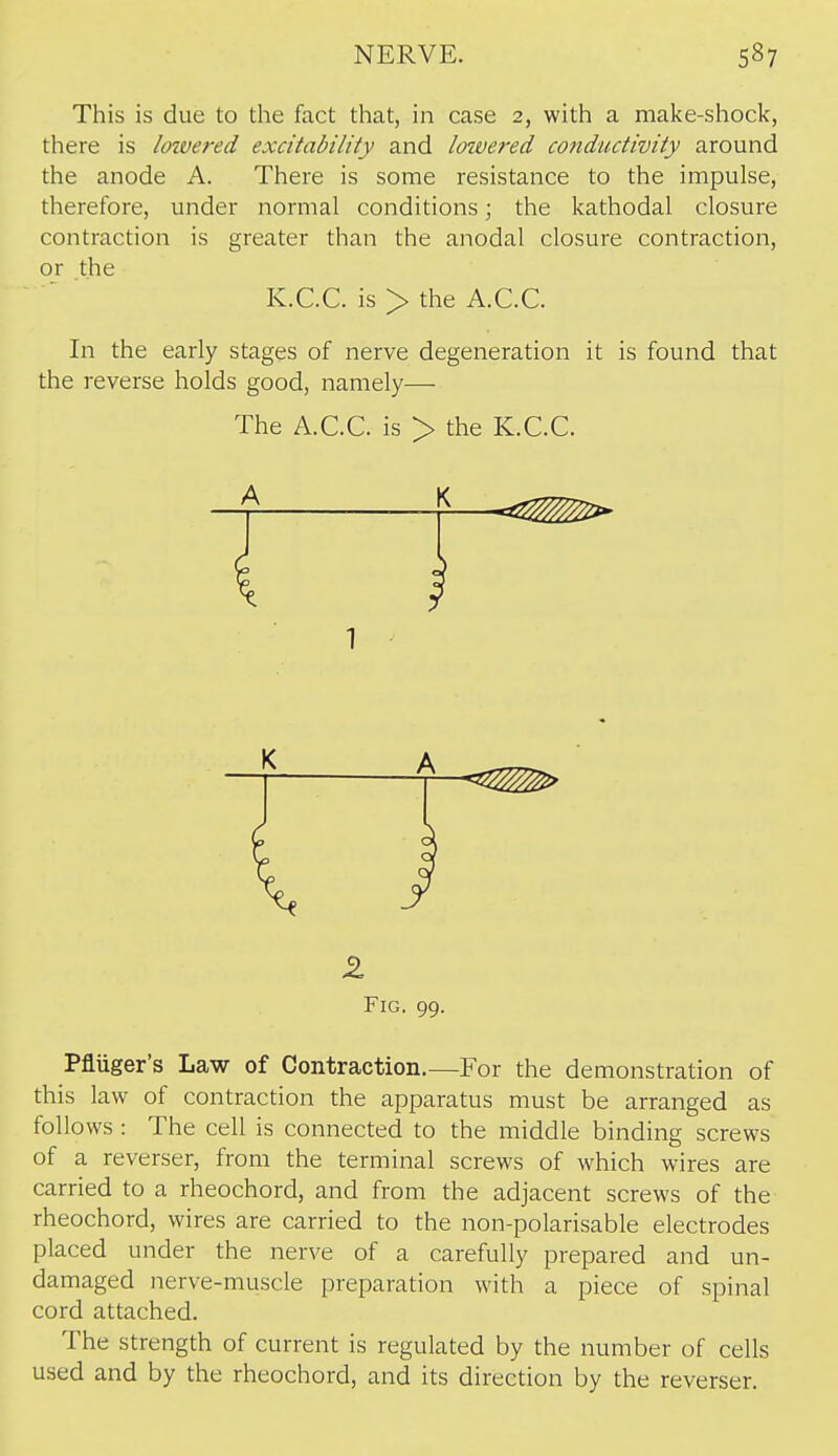 This is due to the fact that, in case 2, with a make-shock, there is loivered excitability and Icnvered conductivity around the anode A. There is some resistance to the impulse, therefore, under normal conditions; the kathodal closure contraction is greater than the anodal closure contraction, or the K.C.C. is > the A.C.C. In the early stages of nerve degeneration it is found that the reverse holds good, namely— The A.C.C. is > the K.C.C. Fig. 99. Pfluger's Law of Contraction.—For the demonstration of this law of contraction the apparatus must be arranged as follows : The cell is connected to the middle binding screws of a reverser, from the terminal screws of which wires are carried to a rheochord, and from the adjacent screws of the rheochord, wires are carried to the non-polarisable electrodes placed under the nerve of a carefully prepared and un- damaged nerve-muscle preparation with a piece of spinal cord attached. The strength of current is regulated by the number of cells used and by the rheochord, and its direction by the reverser.