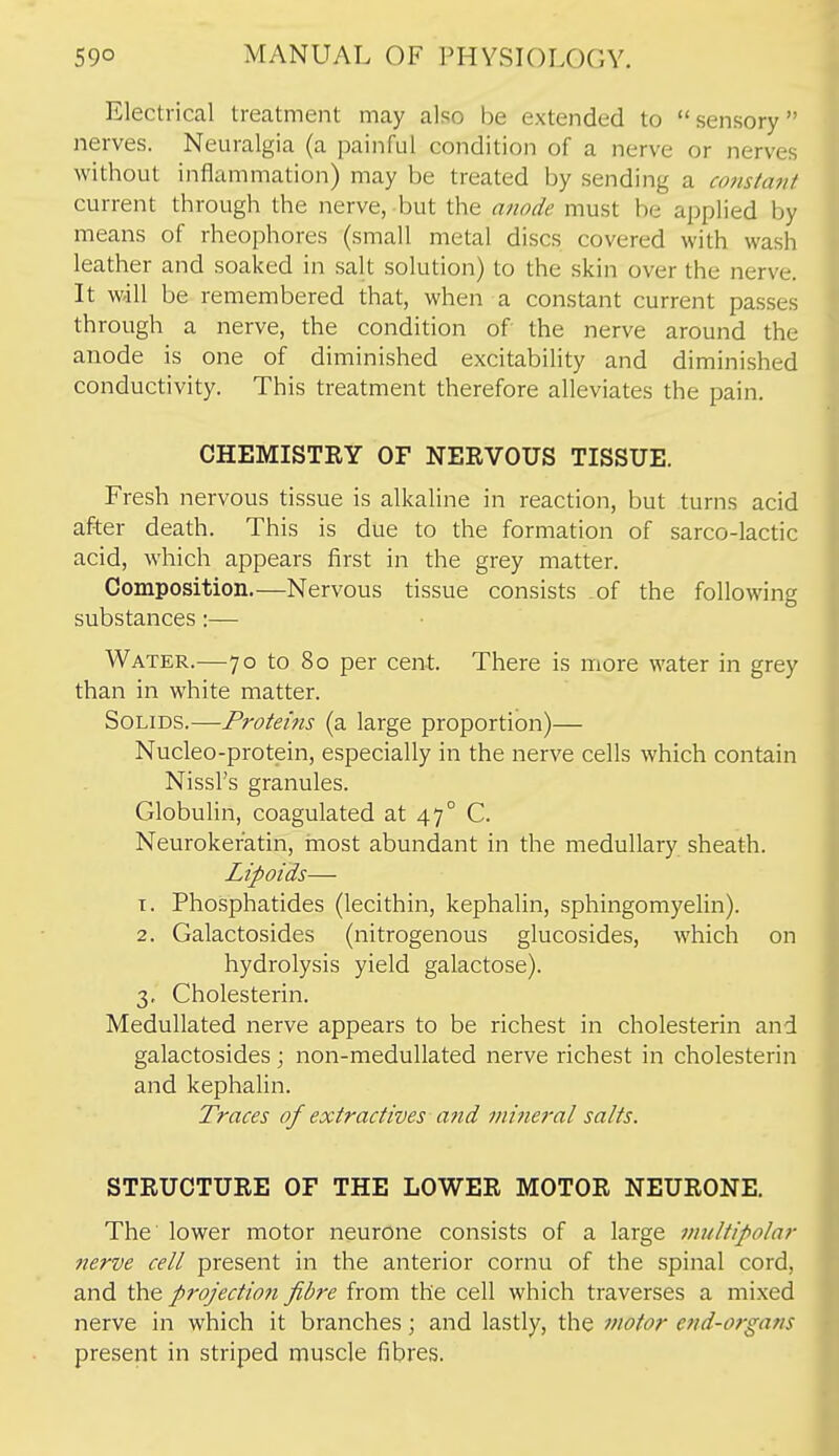 Electrical treatment may also be extended to sensory nerves. Neuralgia (a painful condition of a nerve or nerves without inflammation) may be treated by sending a constant current through the nerve, but the anode must be applied by means of rheophores (small metal discs covered with wash leather and soaked in salt solution) to the skin over the nerve. It will be remembered that, when a constant current passes through a nerve, the condition of the nerve around the anode is one of diminished excitability and diminished conductivity. This treatment therefore alleviates the pain. CHEMISTEY OF NERVOUS TISSUE. Fresh nervous tissue is alkaline in reaction, but turns acid after death. This is due to the formation of sarco-lactic acid, which appears first in the grey matter. Composition.—Nervous tissue consists of the following substances:— Water.—70 to 80 per cent. There is more water in grey than in white matter. Solids.—Proteins (a large proportion)— Nucleo-protein, especially in the nerve cells which contain Nissl's granules. Globulin, coagulated at 47° C. Neurokeratin, most abundant in the medullary sheath. Lipoids— 1. Phosphatides (lecithin, kephalin, sphingomyelin). 2. Galactosides (nitrogenous glucosides, which on hydrolysis yield galactose). 3. Cholesterin. Medullated nerve appears to be richest in cholesterin and galactosides; non-medullated nerve richest in cholesterin and kephalin. Traces of extractives and minei'al salts. STRUCTURE OF THE LOWER MOTOR NEURONE. The lower motor neurone consists of a large vmltipolar nerve cell present in the anterior cornu of the spinal cord, and projection fibre from the cell which traverses a mixed nerve in which it branches; and lastly, the fuotor end-organs present in striped muscle fibres.